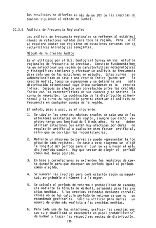 los resultados no diferían en más de un 10% de las crecidas ob
tenidas siguiendo el método de Gumbel.
10.3.8 Análisis de Frecuencia Regionales
Los análisis de frecuencia regionales se refieren al estableci
miento de relaciones válidas para toda la región. Para ello
se requiere contar con registros en estaciones cercanas con ca
racterísticas hidrológicas semejantes.
Método de la crecida índice
Es el utilizado por el U.S. Geological Survey en sus estudios
regionales de frecuencia de crecidas. Consiste fundamentalmen
te en seleccionar una región de características meteorológicas
y fisiográficas similares y efectuar un análisis de frecuencia
para cada una de las estaciones en estudio. Estas curvas se
adimensionalizan en base a una crecida índice (puede ser la
crecida media), luego se superponen y se determina una sola
distribución adimensional cuyo único parámetro es la crecida
índice. Después se efectúa una correlación entre las crecidas
índice con las características de sus cuencas y se obtiene la
curva de regresión. La combinación de la distribución adimen-
sional y la curva de regresión permite efectuar el análisis de
frecuencia en cualquier cuenca de la región.
El método, paso a paso, es el siguiente:
l. Se tabulan las crecidas máximas anuales de cada una de las
estaciones existentes en la región, siempre que dicho re-
gistro tenga una longitud de 5 ó más años. No se deben
utilizar estaciones que estén muy afectadas por obras de
regulación artificial o cualquier otro factor artificial,
salvo que se corrijan las inconsistencias.
2. Mediante un diagrama de barras se puede representar la lon
gitud de cada registro. En base a este diagrama se elige
la longitud del período para el cual se va a hacer el estu
dio (período común). Hay que tratar de elegir el período
común más largo posible.
3. En base a correlaciones se extienden los registros de cor-
ta duración para que abarquen un período igual al período
común elegido.
4. Se numeran las crecidas para cada estación según su magni-
tud, asignándole el número 1 a la mayor.
5. Se calcula el período de retorno o probabilidad de exceden
cia mediante la fórmula de Weibull, solamente para las cre
cidas medidas. A las crecidas estimadas mediante correla~
ciones no se les calcula período de retorno ya que no se
recomienda graficarlas. Sólo se utilizan para darles un
número de orden más re~lista a las crecidas medidas.
6. Para cada una de las estaciones, graficar las crecidas ver
sus su r' obabilidad de excedencia en papel probabilístico-
de Gumbel y trazar las respectivas rectas de distribución.
175
 