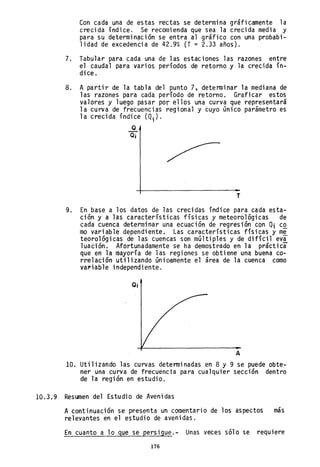 Con cada una de estas recta~ se determina gráficamente la
crecida índice. Se recomienda que sea la crecida media y
para su determinación se entra al gráfico con una probabi-
lidad de excedencia de 42.9% (T = 2.33 años).
7. Tabular para cada una de las estaciones las razones entre
el caudal para varios períodos de retorno y la crecida ín-
dice.
8. A partir de la tabla del punto 7, detenninar la mediana de
las razones para cada período de retorno. Graficar estos
valores y luego pasar por ellos una curva que representará
la curva de frecuencias regional y cuyo único parámetro es
la crecida índice (Qi)'
Q
Q¡
T
9. En base a los datos de las crecidas índice para cada esta-
ción y a las características físicas y meteorológicas de
cada cuenca determinar una ecuación de regresión con Qi c~
mo variable dependiente. Las características físicas y m~
teoro1ógicas de las cuencas son múltiples y de difícil eva
1uación. Afortunadamente se ha demostrado en la práctica
que en la mayoría de las regiones se obtiene una buena co-
rrelación utilizando únic.amente el área de la cuenca como
va~iab1e independiente.
O¡
A
10. Uti 1izando las curvas detenni nadas en 8 y 9 se puede obte:-
ner una curva de frecuencia para cualquier sección dentro
de la región en estudio.
10.3.9 Resumen del Estudio de Avenidas
A continuación se presenta un comentario de los aspectos más
relevantes en el estudio de avenidas.
En cuanto a 10 gue se persigue.- Unas veces sólo se requiere
176
 
