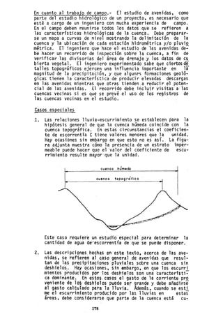 En cuanto al trabajo de campo.- El estudio de avenidas, como
parte del estudio hidrológico de un proyecto, es necesario que
est~ a cargo de un ingeniero con mucha experiencia de campo.
En el campo deben reunirse todos los datos que se refieren a
las características hidrológicas de la cuenca. Debe preparar-
se un mapa a curvas de nivel mostrando la delimitación de la
cuenca y la ubicación de cada estación hidrométrica y/o p1uviQ.
métrica. El ingeniero que hace el estudio de las avenidas de-
be hacer un recorrido de inspección sobre la cuenca, a fin de
verificarlas divisorias del área de drenaje ,y los datos de cu
bi erta vegeta1. El ingen iero experimentado sabe que ciertos d~
talles topográficos ejercen una influencia importante en la
magnitud de la precipitación, y que algunél'i formaciones geoló-
gicas tienen la característica de producir elevadas descargas
en las avenidas mientras que otras tienden.a reducir el pot~n­
cial de las avenidas. El recorrido debe incluir visitas ~las
cuencas vecinas si es que se prevé el uso de los registros de
las cuencas vecinas en el estudio.
~asos especiale?
l. Las relaciones lluvia-escurrimiento se establecen ~ara la
hipótesis general de que la cuenca húmeda coincide con la
cuenca topográfica. En estas circunstancias el coeficien-
te de escorrentía e tiene valores menores que la unidad.
Hay ocasiones sin embargo en que esto no es así. La figu-
ra adjunta muestra cómo la presencia de un estrato imper-
meable puede hacer que el valor del coeficiente de escu-
rrimiento resulte mayor que la unidad.
cuenca húmeda
cuenco topogrófica
Este caso requiere un estudio especial para determinar la
cantidad de agua d~escorrentía de que se puede disponer.
2. Las descripcianeshechas en este texto, acerca de las ave-
nidas, se refieren al caso general de avenida~ que resul-
tan de las precipitaciones pluviales sobre una cuenca sin
deshielos. Hayacasiones, ~.in embargo, en que los eSCl,Jrri
mientos producidos por los deshielos son una catacterí$ti~
ca dominante, E~ estos. casos el gasto de la corriente prO
veniente de los; desh·ielos puede ser grande y debe añadirse
al gasto caH:ulado para la lluvia. Además, cuando se esti
me el escurrimi ento produci do por ]as 11 uvias en estas
áreas, debe considerarse que parte de la cuenca está cu-
178
 