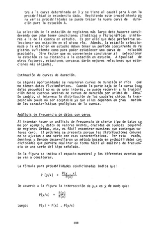 tra a la curva determinada en 3 y
probabilidad de excedencia dada.
ra varias probabilidades se puede
ción para la estación A.
se tiene el caudal para A con la
Repitiendo este procedimiento p~
trazar la nueva curva de dura-
La selección de la estación de registros más largo debe hacerse consi-
derando que debe tener condiciones climáticas y fisiográficas simila-
res a la de la cuenca en estudio. Es por ello que debe preferirse se-
leccionar una estación en el mismo río, Además, la estación seleccio-
nada y la estación en estudio deben tener un período concurrente de re
gistros suficiente como para poder establecer una curva de relacióñ
aceptable. Otro factor que es conveniente considerar al seleccionar
la estación es su distancia a la estación en estudio, A igualdad de
otros factores, estaciones cercanas darán mejores relaciones que esta-
ciones más alejadas.
Estimación de curvas de duración.
En algunas oportunidades se requieren curvas de duración en ríos que
no tienen datos fluviométricos. Cuando la parte baja de la curva (cau
dales pequeños) no es de gran interés, se puede recurrir a la trasposI
ción desde cuencas vecinas de curvas de duración por unidad de área.
En cambio, si interesa la distribución de los caudales chicos la tras-
posición puede no ser aceptable ya que ellos dependen en gran medida
de las características geológicas de la cuenca.
Análisis de frecuencia de datos con ceros
Al intentar hacer un análisis de frecuencia de cierto tipo de datos co
mo por ejemplo, datos de valores medios, crecidas en cuencas pequeñas
de regiones áridas, etc, es fácil encontrar muestras que contengan va-
lores cero. El problema se presenta porque las distribuciones comunes
no se ajustan a una serie con esas características. Por esta raz6n,
Jennings y Benson desarrollaron un método basado en probabilidades co~
dicionadas que permite realizar en fonna fácil el análisis de frecuen-
cia de una serie del tipo señalado.
En la figura se indica el espacio muestral y los diferentes eventos que
se van a considerar,
La fórmula para probabilidades condicionadas indica que:
P (y/x) = P(y . x)
P{x}
De acuerdo a la figura la intersección d~ y,x es y de modo que:
p(y/x} = ~~~~
Luego: p(y) = P(x) , P(y/x)
180
 