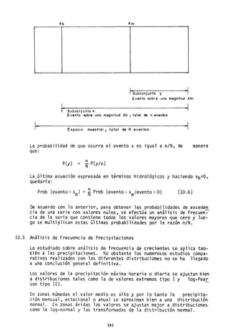 Xb Xm
¡·SUbCOnjUnto y -1
Evento sobre uno magnitud Xm
Subconjunto x
Evento sobre uno magnitud Xb j total de n eventos
.. Espacio muestral; total de N eventos
La probabilidad de que ocurra el evento x es igual a n/N, de
que:
P(y) = ~ P(y/x)
·1
..1
manera
La.altima ecuación expresada en términos hidrológicos y hacie~do xb=O,
quedaría:
Prob (evento> xm) = N- Prob (evento:> xm/evento >O) (10.6)
De acuerdo con lo anterior, para obtener las probabilidades de exceden
cia de una serie con valores nulos, se efectaa un análisis de frecuen~
cia de la serie que contiene todos los valores mayores que cero y lue-
go se multiplican estas altimas probabilidades por la razón n/N.
10.5 Análisis de Frecuencia de Precipitaciones
Lo estudiado sobre análisis de frecuencia de crecientes se aplica tam-
bién a las precipitaciones. No obstante los numerosos estudios compa-
rativos realizados con las diferentes distribuciones no se ha llegado
a una conclusión general definitiva.
Los valores de la precipitación máxima horaria o diaria se ajustan bien
a distribuciones tales como la de valores extremos tipo 1 y log-Pea~
son ti po 11 I.
En zonas hamedas el valor medio es alto y por lo tanto la precipita-
ción mensual, estacional o anual se aproximan bien a una distribución
normal. En zonas áridas los valores se ajustan mejor a distribuciones
como la log-normal y las transformadas de la distribución normal.
181
 