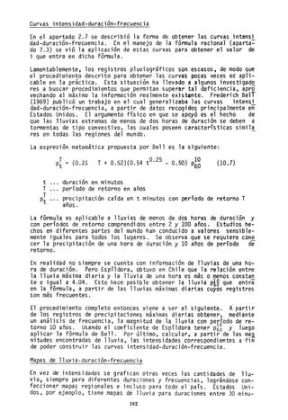 Curvas intensidad-duración-frecuencia
En el apartado 2.7 se describió la forma de obtener las curvas intensi
dad-duración-frecuencia. En el manejo de la fórmula racional (aparta~
do 7.3) se vió la aplicación de estas curvas para obtener el valor de
i que entra en dicha fórmula.
Lamentablemente, los registros pluviográficos son escasos, de modo que
el procedimiento descrito para obtener las curvas pocas veces eS apli-
cable en la práctica. Esta situación ha llevado a algunos investigad~
res a buscar procedimientos que permitan superar tal deficiencia, apro
vechando al máximo la información realmente existente. Frederich BelT
(1969) publicó un trabajo en el cual generalizaba las curvas intensi
dad-duración-frecuencia, a partir de datos recogidos principalmente eñ
Estados Unidos. El argumento físico en que se apoyó es el hecho de
que las lluvias extremas de menos de dos horas de duración se deben a
tormentas de tipo convectivo, las cuales poseen características simila
res en totlas las regiones del mundo.
La expresión matemática propuesta por Be11 es la siguiente:
t
T
T
Pt
p¡ = (0.21 T + 0.52)(0.54 tO. 25 - 0.50) p~~
duración en minutos
período de retorno en años
(10.7)
precipitación caída en t minutos con período de retorno T
años.
La fórmula es aplicable a lluvias de menos de dos horas de,duración y
con períodos de retorno comprendidos entre 2 y 100 años. Estudios he-
chos en diferentes partes del mundo han cond~cido a valores sensible-
mente iguales para todos los lugares. Se observa que se requiere cono
cer la precipitación de una hora de duración y 10 años de período de
retorno.
En realidad no siempre se cuenta con información de lluvias de una ho-
ra de duración. Pero Espí1dora, obtuvo en Chile que la relación entre
la lluvia máxima diaria y la lluvia de una hora es más 9 menos constan
te e igual a 4.04. Esto hace posible obtener la lluvia PiS que entra
en la fórmula, a partir de las lluvias máximas diarias cuyos registros
son más frecuentes.
El procedimiento completo entonces viene a ser el siguiente. Apartir
de los registros de precipitaciones máximas diarias obtener, mediante
un análisis de frecuencia, la magnitud de la lluvia con período de re-
torno 10 aAos. Usando el coeficiente de Espí1dora tener P6~ y luego
aplicar la fórmula de Be11. Por último, calcular, a partir de las ma~
nitudes encontradas de lluvia, las intensidades correspondientes a fin
de poder construir las curvas intensidad-duraci6n-frecuencia.
Mapas de 11uvia-duración-frecuencia
En vez de intensidades se grafican otras veces las cantidades de 11u-
via 1 siempre para diferentes duraciones y frecuencias, lográndose con-
fecciona,r mapas regionales e incluso para todo el país. Estados Uni-
dos, por ejemplo, tiene mapas de lluvia para duraciones entre 30 minu-
182
 
