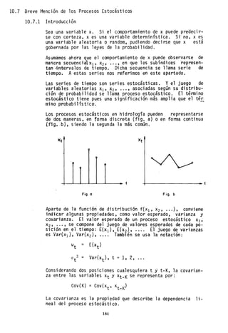 10.7 Breve Mención de los Procesos Estocásticos
10.7.1 Introducción
Sea una variable x. Si el comportamiento de x puede predecir-
se con certeza, x es una variable detenninística. sr no, x es
una variable aleatoria o random, pudiendo decirse que x está
gobernada por las leyes de la probabilidad.
Asumamos ahora que el comportami ento de x puede observarse de
manera secuencial Xl' X2' ... , en que los subíndi ces represen-
tan 4ntervalos de tiempo. Dicha secuencia se llama serie de
tiempo. A estas series nos referimos en este apartado.
Las series de tiempo son series estocásticas. Yel juego de
variables aleatorias Xl' X2' ... , asociadas según su distribu-
ción de probabilidad se llama proceso estocástico. El término
estocástico tiene pues una significación más amplia que el tér
mino probabilísticn. ~
los procesos estocásticos en hidrología pueden representarse
de dos maneras, en forma discreta (fig. a) o en forma continua
(fig•. b). siendo la segunda la más común.
X:t
+----------t
Fig. a Fig. b
Aparte de la función de distribución f(XI' x2' ... ), conviene
indlcar algunas propiedades, como valor esperado, varianza y
covarianza. El valor esperado de un proceso estocástico Xl'
X2' ... , se compone del juego de valores esperados de cada po-
sición en el tiempo: E(XI)' E(x2), .... El juego de varianzas
es Var(xI)' Var(x2)' .... También se usa la notación:
a 2 ::z:
t
Var(xt ), t =1,. 2, ...
Considerando dos poslclones cualesquiera t y t-K, la covarian-
za entre las variables Xt y Xt-K se representa por:
Cov(K) = Cov(x
t
, x
t
_
K
)
La covarianza es la propiedad que describe la dependencia li-
neal del proceso estocástico.
184
 