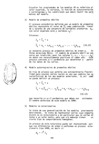 Estudiar las propiedades de los modelos AR es referirse al
valor esperado, la varianza, la función de autocorrelación
o correlograma y las condiciones que deben reunir los pari
metros del modelo.
3) Modelo de promedios móviles
El proceso estocástico definido-por un modelo de promedios
móviles representa el valor de Zt como combinación li.n'eal
de q valores de una secuencia de variables aleatorias at,
con valor esperado cero y varianza aa2
Entonces:
(10.12)
se denomina proceso de promedios móviles de orden q. En
forma abreviada MA(q). El nombre de promedio móvil se con
serva por tradición, pues los valores 1, 81 , - 82 ,,,, - 8q~
no deben ser necesariamente positivos ni sumar uno. Este
proceso conti ene q + 2 parámetros por determi nar a parti r
de los datos de las series.'
4) Modelo autorregresivo de promedios móviles
Un tipo de proceso que permite una extraordinaria flexibi-
lidad para ajustar series reales es uno que combina las ca
racterísticas de los dos modelos anteriores. Es así como
se puede definir un proceso:
(10.13)
que necesi ta p+ q+ 2 parámetros que deben ser estimados.
El nombre abreviado de este modelo es ARMA.
5) Modelos no estacionarios
Se trata de una generalización de los modelos previamente
mencionados. Se trata de representar series cuyo comporta
miento no es estacionario y en particular que no varían en
torno a un valor medio, pero que sin embargo tienen un
cierto tipo de comportamiento homogéneo.
Un proceso de esta naturaleza puede ser representado por-
que sus diferencias de orden d conforman un proceso esta-
cionario tipo ARMA, es decir si
Wt = vd Zt
188
 