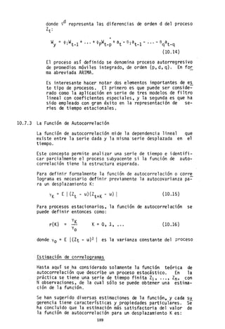 donde vd representa las diferencias de orden d del proceso
Zt:
•
Wy = <1>1 Wt _1
+ .•. + q¡pWt_p + at '- el at _1 - ... - eqat _q
(10.14)
El proceso así definido se denomina proceso autorregresivo
de promedios móvi les integrado, de orden (p, d, q). En for
ma abreviada ARIMA.
Es interesante hacer notar dos elementos importantes de e~
te tipo de procesos. El primero es que puede ser conside-
rado como la aplicación en serie de tres modelos de filtro
lineal con coeficientes especiales, y la segunda es que ha
sido empleado con gran éxito en la representación de se-
ries de tiempo estacionales.
10.7.3 La Función de Autocorre1ación
La función de autocorre1ación mide la dependencia lineal que
existe entre la serie dada y la misma'serie desplazada en el
tiempo.
Este concepto permite analizar una serie de tiempo e identifi-
car parcialmente el proceso subyacente si la función de auto-
correlación tiene la estructura esperada.
Para definir formalmente la función de autocorre1ación o corre
10grama es necesario definir previamente la autocovarianza pa-
ra un desplazamiento K:
YK = E I (Zt - u) (Zt+K - u) I (10.15 )
Para procesos estacionarios, la función de autocorre1ación se
puede definir entonces como:
r(K) = K = 0,1, (10.16 )
donde Yo = E I(Zt - U)2 I es la varianza constante del proceso
Estimación de corre1ograma~
Hasta aquí se ha considerado solamente la función teórica de
autocorre1ación que describe un proceso estocástico. En la
práctica se tiene una serie de tiempo finita Zl' ... , Zn, con
N observaciones, de la cual sólo se puede obtener una estima-
ción de la función.
Se han sugerido diversas estimaciones de la función e y cada su
gerencia tiene características y propiedades particulares. Se
ha concluido que la estimación más satisfactoria del valor de
la función de autocorre1ación para un desplazamiento Kes:
189
 