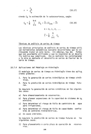 r = (10.17)
siendo CK la estimación de la autocovarianza, según:
N-K
L
t=l
K = 0,1,2, ...
1 N
Z = N L Zt
t=l
Técnicas de análisis de series de tiempo
(la .18)
Las técnicas principales de análisis de series de tiempo utili
zan herramientas matemáticas bastante desarrolladas que no co~
rresponde tratar en este texto. Sin embargo, hay dos formas
que son usualmente utilizadas y que no requieren de un desarr~
110 teórico muy complicado. Una es mediante los correlogramas
y la otra es mediante el desarrollo en series de Fourier de la
serie de tiempo.
10.7.4 Aplicaciones del Modelaje en Hidrología
El modelaje de series de tiempo en Hidrología tiene dos aplic~
ciones globales:
1. Para la generación de series hidrológicas de tiempo sinté-
ti cas.
2. Para la predicción de series hidrológi¿as de tiempo futu-
ras ..
Se requiere la generación de series sintéticas en los siguien-
tes casos:
a) Para dimensionamiento de reservorios.
b) Para planear expansiones de la capacidad de sistemas de su
ministro.
c) Para determinar el riesgo de fa11 a de suministro de agua
para i rri gaci ones.
d) Para determi nar el ri esgo de fa 11 a de capaci dades confia-
bles de centrales hidroeléctricas.
e) En casos similares.
Se re~uiere la predicción de series de tiempo futuras en los
siguientes casos:
1) Para planeamiento a corto plazo de operación de reservo-
ríos.
190
 