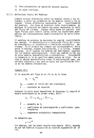 2) Para planeamiento de operación durante sequías.
3) En casos similares.
10.7.5 Reflexiones Acerca del Modelaje
Siempre existen diferencias entre los modelos reales y los es-
timados, y entre los parámetros de los modelos reales y los e~
timados. Dichas diferencias representan las incertidumbres
del modelaje. Una forma de disminuir tales incertidumbres es
mediante la selección del modelo que mejor represente la reali
dad física del sistema, Algunas veces puede ser posible usar
leyes físicas para inferir cuáles serían las expresiones mate-
máticas del correspondiente modelo estocástico de serie hidro-
lógica.
El modelaje de procesos de descargas ha seguido esencialmente
dos caminos: el determinístico o simulación física del siste-
ma hidrológico y el estadístico o simulación estocástica del
sistema. En el primero hay siempre una correspondencia única
entre la entrada, digamos precipitación, y la salida, digamos
descarga. En el segundo los modelos más ampliamente seguidos
son los modelos autorregresivos. Claro que también se han usa
do otros modelos determinísticos o estocásticos. Actualmente
la tendencia es la de conciliar ambos'puntos de vista. Por un
lado el método determinístico trata la precipitación como una
variable aleatoria y por otro se busca una justificación físi-
ca de los modelos estocásticos.
Ejemplo 10.3
Si la recesión del flujo en el río es de la fonlla
-Kt
Qt = Qo
Qo caudal al inicio del año cronológico
K constante de recesión
Entonces la serie anual dependiente de de~argas Zi seguirá el
modelo autorregresivo ,de primer orden, AR(l):
Z. - Z=~ (Z. 1 - Z) + E·
1 1 - 1
Z promedio de Zi
~ coeficiente de autorregresión o coeficiente auto-
rregres ivo
E· componente estocástica independiente.1
Se demuestra que;
~ = e-K
Sin embargo, qué t.an bueno resulta este modelo AR(l), depende
de qué tan buena es 1a supos ici ón de recesi ón exponenci al- en- .. ef.
río.
191
 