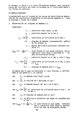 En resumen, el Anexo Ay el plano lOA permiten obtener, para cualquier
cuenca del territorio del Perú, un estimado de la lluvia anual media y
los límites de confianza.
El Anexo Bcontiene:
la metodología para el trazado de las Curvas de Posibilidad de Regula-
ción de las escorrentfas disponiples en una sección genérica X, Esto
se consigue a través de 6 etapa·s.
1. Determi nación de1 Di agrama de Demanda (c).
Simbología:
E suministro total anual, en mm
ej ,., suministro mensual en el mes j,
e·
cj
= 100':f,., coefi ci ente de uti 1izaci ón en el mes j
(c) " .
p
diagrama de demanda: representación gráfica
de los valores Cj
máxima deficiencia porcentual tolerable res-
pecto a E
E " = (1 - ..2...-) Emln . 100 valor mínimo al cual puede to1erarse que el
suministro total anual E descienda en los
años de escorrentía mínima
C l.
J
el.
J
e l.
=100 ~
mln
slJTlinistro mensual en el mes j, para E=Emín
coeficiente de utilización en el mes j, para
E = Emín
(c l
) diagrama de demanda para E =Emín ,
Se admite que el agua sea destinada a n usos diversos, y refirién-
dose al uso genérico i, se indican:
con Ei ' la demanda total anua1, en mm
con
Ei
la fracci ón de E destinada al uso iel = T'
con e.· ,Jl la demanda mensual del uso i en el mes j
eji
con e .. =100 ~E,el coeficiente de utilización para el uso i en
J 1 i el mes j
con
con
con
Ci' el diagrama de demanda para el uso i
Pi' la deficiencia porcentual que puede ser aceptada para
el uso i
Pi
E; mín = (1 - mr) Ei , el valor mínimo al cual puede tolerarse
que el suministro total anual E1 descien-
da en los años de escorrentía mln;ma,
196
 
