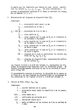 Se admite que los ingenieros que laboran en cada sector SUmlnlS-
tran los valores Ei , ci ' Pi' Ei mín' Con esta información y si-
guiendo la metodología señalada en el Anexo se obtienen los diagra
mas de demanda (c) y (c l
). -
2, Determinación del Oi.agrama de Disponibilidad (dj)'
Simbología:
O .'. escorrentía total anual, en mm
O.
J
escorrentia en el mes j
O.
d. = 100 i ,., po rcentaje de Den el mes j
J
d.
J
valor medio de dj
a " , valor asumido por la suma de (f. en el trimestre A,A de Setiembre a Noviembre J
~ valor asumido por la suma de (f. en el trimestre B,
de Diciembre a Febrero J
dC valor asumido por la suma de (f. en el trimestre C,
de Marzo a Mayo J
dO valor asumido por la suma de (f. el el trimestre D,
de Junio a Agosto J
(d) diagrama en el cual se representan los valores asu
mi dos por dA' -as, dCy dO'
(d. ) diagrama de dis~onibi1idad: representación gráfica
J de los valores dj •
Las figuras 11:8-33 a 11:8-40 del Volumen 11, representan los dia-
gramas de disponibilidad deducidos para los diferentes grupos de
cuencas hidrológicamente similares en que se ha dividido el terri-
torio (Plano 2B).
El procedimiento consiste en precisar la ubicación de la cuenca en
el Plano 2B y ver qué diagrama de dispÓnibi1idad le corresponde de
los contenidos en las figuras 11:8-33 a 11:8-40 del Volumen 11.
3. Cálculo de M(O), M(Dn), 0n1' Dn2
Simbología:
X , ••
o ,..
M(O)
y(O)
0(0)
°n
sección terminal de la cuenca
escorrentía anual sobre la superficie S de la cuenca,
en nm
valor medio de O
coeficiente de variación de O
desviación típica de O
media aritmética de los valores de Oen un período de
n años
197
 
