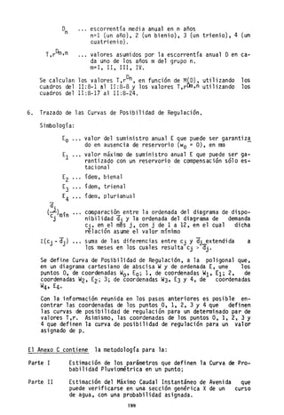 T,rDm,n
escorrentía media anual en n años
n=1 (un año), 2 (un bienio), 3 (un trienio), 4 (un
cuatrienio).
valores asumidos por la escorrentía anual Oen ca-
da uno de los años m del grupo n.
m=l, 11, 111, IV.
Se calculan los valores T,rOn , en función de M(O), utilizando los
cuadros del 11:8-1 al 11:8-8 y los valores T,r~,n utilizando los
cuadros del 11:8-17 al 11:8-24.
6. Trazado de las Curvas de Posibilidad de Regulación.
Simbología:
a.
(c~)mín
J
...
...
valor del suministro anual E que puede ser garantiz!
do en ausencia de reservorio (wo = O), en mm
valor máximo de suministro anual E que puede ser ga-
rantizado con un reservorio de compensación sólo es-
tacional
ídem, bi ena1
ídem, trienal
ídem, plurianual
comparación entre la ordenqda del diagrama de dispo-
nibilidad dj y la ordenada del diagrama de demanda
Cj' en el més j, con j de 1 a 12, en el cual dicha
relación asume el valor mínimo
suma de las diferencias entre Cj y dj~extendida
los meses en los cuales resulta Cj > dj.
a
Se define Curva de Posibilidad de Regulación, a la poligonal que,
en un diagrama cartesiano de abscisa Wy de ordenada E, une los
puntos O, de coordenadas Wo' Ea; 1, de coordenadas Wl' El; 2, de
coordenadas W2, E2; 3; de coordenadas W3, E3 y 4, de coordenadas
W4t E4· .
Con la infonnación reunida en los pasos anteriores es posible en-
contrar las coordenadas de los puntos O, 1, 2, 3 Y 4 que definen
las curvas de posibilidad de regulación para un determinado par de
valores T,r. Asimismo, las coordenadas de los puntos 0, 1, 2, 3 Y
4 que definen la curva de posibilidad de regulación para un valo·r
as ignado de p.
El Anexo C contiene la metodología para la:
Parte I
Parte II
Estimación de los parámetros que definen la Curva de Pro-
babilidad Pluviométrica en un punto;
Estimación del Máximo Caudal Instantáneo de Avenida que
puede verificarse en una sección genérica X de un curso
de agua, con una probabilidad asignada.
199
 