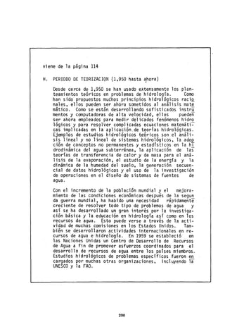 viene de la página 114
H. PERIODO DE TEORIZACION (1,950 hasta ahora),
Desde cerca de 1,950 se han usado extensamente los plan-
teamientos teóricos en problemas de hidrología. Como
han sido propuestos mu¿hos principios hidrológicos raci~
nales, ellos pueden ser ahora sometidos al análisis mat~
mático. Como se están desarrollando sofisticados instru
mentas y computadoras de alta velocidad, ellos pueden
ser ahora empleados' para medir dE;!l icados fenómenos hidr~
lógicos y para resolver complicadas ecuacíones matemáti-
cas implicadas en la aplicación,de teorías hidrológicas.
Ejemplos de estudios hidrológicos teóricos son el análi-
sis lineal y no lineal de sistemas, hidrológicos, la adoQ
ción de conceptos no permanentes y estadísticos en la hi
drodinámica del agua subterránea, la aplicación de las
teorías de transferencia de calor y de masa para el aná-
lisis de la evaporación, el estudio de la energía y la
dinámica de la humedad del suelo, la generación secuen-
cial de datos hidrológicos y el uso de la investigación
de operaciones en el diseño de sistemas de fuentes de
agua.
Con el incremento de la población mundial y el mejora-
miento de las condiciones económicas después de la segun
da guerra mundial, ha habido una necesidad rápidamente
creciente de resolver todo tipo de problemas de agua y
así se ha desarrollado un gran interés por la investiga-
ción básica y la educación en hidrología así como en los
recursos de agua. Esto puede verse a través de la acti-
vidad de muchas comisiones en los Estados Unidos. Tam-
bién se desarrollaron actividades internacionales en re-
cursos de agua e hidrología. En 1959 se estableció en
las Naciones Unidas un Centro de Desarrollo de Recursos
de Agua a fin de promover esfuerzos coordinados para el
desarrollo de recursos de agua entre los países miembros.
Estudios hidrológicos de problemas específicos fueron en
cargados por muchas otras organizaciones, incluyendo la
UNESCO y la FAO.
200
 