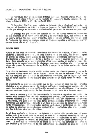 APENDICE 1 INUNDACIONES, HUAYCOS y SEQUIAS
Se reproduce aquí el excelente trabajo del Ing. Rosenqo Chávez Díaz, pu-
blicado con el mismo titular en la revista El Ingeniero Civil, números 26 (Se-
tiembre-Octubre 1983) y 29 (Marzo-Abril 1984).
El Ingeniero Civil es una revista de información profesional editada en
Lima por el Instituto de Publicaciones de Ingeniería Civil (PUBLICIVIL), insti
tución que alberga en su seno a profesionales peruanos de reconocido prestigio.
El trabajo fue publicado con ocasión de los desastres naturales ocurridos
en ese entonces en el territorio peruano y se reproduce aquí, co'n anuencia de
su autor, porque hay que tener presente, como él mismo señala, que lIeste tipo
de fenómenos han ocurrido muchas veces en tiempos pasados y volverán a ocurrir
muchas veces más en el futuro ll
•
PRIMERA PARTE
Aunque en los años anteriores inmediatos han ocurrido huaycos, algunas lluvias
costeras y sequías parciales, ha sido durante este año 1983, que se ha llegado
al clímax de daños, resultantes de dos fenómenos climáticos contrapuestos.
Inundaciones y huaycos en el Norte y Centro del país y severas sequías en el
Sur. Como secuela de estas violencias climáticas queda, en adelante, una in-
mensa tarea de reconstrucción de ciudades, caminos, canales, etc. y, 10 que es
mu'cho más grave, la recuperación agrícola y pecuaria en todas partes de Costa
y Sierra.
Este tipo de fenómenos han ocurrido muchas veces en tiempos pasados y volverán
a ocurrir muchas veces más en el futuro. Antes de hoy la resonancia de los da
ños fue menguada por la falta de comunicación oportuna, por la lejanía y por=-
"que el menor desarrollo de nuestro país determinó un mucho menor volumen de
daño.
El crecimiento de nuestra población que se hacina hoy en cada vez más grandes
ciudades y en un número mayor de centros poblados, construyendo dentro de la
mayor improvisación y sin planificación razonable, ha significado, finalmente,
exponer sectores importantes de las ciudades a torrenteras e inundaciones.
En cuanto a caminos y vías de comunicación la engañosa seguridad derivada de
varios años consecutivos de años hidrológicos pobres, con escorrentías relati-
vamente modestas y el olvido de los esporádicos años con violencias pluviales
y fluviales, dio paso a soluciones donde priman aspectos inmediatos de orden
económico y/o pob1aciona1 dejando a un lado precauciones de seguridad aparent~
mente innecesarias. El resultado: caminos deshechos y centenares de millones
de soles de pérdidas en productos, combustibles, vehículos, etc, sin contar
con las trágicas pérdidas de vidas.
En el área agrícola si bien el crecimiento físico ha sido pequeño (en algunos
valles nulo y en otros con retroceso) en cambio las mejores tecnologías apli~a
das a la explotación de los suelos ha aumentado la intensidad de ésta, expre=-
sándose en mayores volúmenes de productos de mucho mayor valor económico y so-
cial. De allí que la inundación de áreas de cultivo, las pérdidas de suelos
por erosión y la destrucción de las estructuras de aducción de agua no s610
201
 