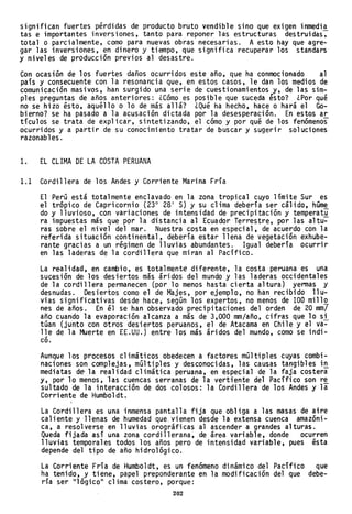 significan fuertes pérdidas de producto bruto vendible sino que exigen inmedia
tas e importantes inversiones, tanto para reponer las estructuras destruidas,
total o parcialmente, como para nuevas obras necesarias. A esto hay que agre-
gar las inversiones, en dinero y tiempo, que significa recuperar los standars
y niveles de producción previos al desastre.
Con ocasión de los fuertes daños ocurridos este año, que ha conmocionado al
país y consecuente con la resonancia que, en estos casos, le dan los medios de
comunicación masivos, han surgido una serie de cuestionamientos y, de las sim-
ples preguntas de años anteriores: ¿Cómo es posible que suceda ésto? ¿Por qué
no se hizo ésto, aquéllo o lo de más allá? ¿Qué ha hecho, hace o hará el Go-
bierno? se ha pasado a la acusación dictada por la desesperación. En estos ar
tículos se trata de explicar, sintetizando, el cómo y por qué de los fenómenos
ocurridos y a partir de su conocimiento tratar de buscar y sugerir soluciones
razonables.
1. EL CLIMA DE LA COSTA PERUANA
1.1 Cordillera de los Andes y Corriente Marina Fría
El Perú está totalmente enclavado en la zona tropical cuyo límite Sur es
el trópico de Capricornio (230
28 1
S) y su clima debería ser cálido, húme
do y lluvioso, con variaciones de intensidad de precipitación y temperatu
ra impuestas más que por la distancia al Ecuador Terrestre, por las altu~
ras sobre el nivel del mar. Nuestra costa en especial, de acuerdo con la
referida situación continental, debería estar llena de vegetación exhube-
rante gracias a un régimen de lluvias abundantes. Igual debería ocurrir
en las laderas de la cordillera que miran al Pacífico.
La realidad, en cambio, es totalmente diferente, la costa peruana es una
sucesión de los desiertos más áridos del mundo y las laderas occidentales
de la cordillera permanecen (por lo menos hasta cierta altura) yermas y
desnudas. Desiertos como el de Majes, por ejemplo, no han recibido llu-
vias significativas desde hace, según los expertos, no menos de 100 mill~
nes de años. En él se han observado precipitaciones del orden de 20 mm/
año cuando la evaporación alcanza a más de 3,000 mm/año, cifras que lo si
túan (junto con otros desiertos peruanos, el de Atacama en Chile y el va-
lle de la Muerte en EE.UU.) entre los más áridos del mundo, como se indi-
co.
Aunque los procesos climáticos obedecen a factores múltiples cuyas combi-
naciones son complejas, múltiples y desconocidas, las causas tangibles i~
mediatas d~ la realidad climática peruana, en especial de la faja costera
y, por lo menos, las cuencas serranas dela vertiente del Pacífico son r~
sultado de la interacción de dos colosos: la Cordillera de los Andes y la
Corriente de Humboldt.
La Cordillera es una inmensa pantalla fija que obliga a las masas de aire
caliente y llenas de humedad que. vienen desde la extensa cuenca amazóni-
ca, a resolverse en lluvias orográficas al ascender a grandes alturas.
Queda fijada así una zona cordillerana, de área variable, donde ocurren
lluvias temporales todos los años pero de intensidad variable, pues ésta
depende del tipo de año hidrológico.
La Corriente Fría de Humboldt, es un fenómeno dinámico del Pacífico que
ha tenido, y tiene, papel preponderante en la modificación del que debe-
ría ser 111 ógicoll
cl ima costero, porque:
202
 