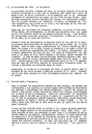 1.2 La Corriente del Niño. Su Incidencia
La corriente caliente, llamada del Niño, es un brazo terminal de la de Ca
1ifornia (originada a su vez, por la Kuroshivo, del Japón) que corre de
Norte a Sur, es decir, contraria a la de Humboldt, que se va perdiendo
lentamente al entremezclar sus aguas con las frías de esta última. Cuan-
do estos encuentros ocurren enfrente del Ecuador las condiciones climáti-
cas, de la costa peruana, son "normales", es decir, se producen las llu-
vias orográficas, hay aridez en la costa y las descargas de los ríos ocu-
rren dentro de los límites usuales.
Desde que las corrientes son elementos dinámicos, no existe un área espe-
cífica donde, persistentemente, se efectúe ese encuentro sino que puede
ocurrir en cualquier punto de una amplia extensión de mar. Esas diferen-
tes ubicaciones sucesivas ocasionan "fluctuaciones" climáticas a 10 largo
de los años; en la costa del Pacífico.
Cuando el área de convergencia se desplaza hacia el Sur, más de 10 usual,
se producen precipitaciones de importancia en ciertas áreas de la costa
peruana. Esto se debe a que, permaneciendo las lluvias orográficas más o
menos las mismas y en su área, acusan su presencia y se suman a ellas las
lluvias convectivas procedentes del Océano. En efecto, consecuentes con
la mayor temperatura del agua del mar, las tasas de evaporación son más
altas y las masas de aire, ahora húmedas y calientes, pueden ascender fá-
cilmente. La suma de ambas precipitacio,nes determina mayores y más per-
sistentes masas de lluvia, abarcando además mayor área de cuenca o toda
ella. Cuanto mayores sean los desplazamientos hacia el Sur y la tempera-
tura del agua del Pacífico, mayores en intensidad y frecuencia serán las
lluvias y abarcarán una extensión mayor de costa.
Resumiendo, la acción de la Corriente del Niño, se pOdría definir como li
beradora de las restricciones climáticas actuales de la Costa Peruana~
con 10 cual ésta recupera su clima típicamente tropical que debería ser
el normal.
1.3 Periodicidad y Frecuenci~
Como lo prueflan las· expell'jencias habidas en años pasados, las grandes pr~
cipitaciones y sus secuelas se repiten según algún período, de recurrencia.
Los geólogos y arqueólogos han podido establecer, a partir del estudio de
suelos y sub-suelos, var-ias ocurrencias anteriores fijando, aproximadamen
te, la época en q~é se produjeron. Entre los registrados se encuentran
algunos como el de 1891 que originó el camóio de trayectoria del Río Piu
ra; en 1925 se prOdujeron también desastres importantes (quedó enterrado~
como ejemplo, el Muelle y Puerto de Samanco) y hemos llegado a los de
1982 y sobre todo 1983 que no sólo sería el peor de todos sino que abarca
mayor extensión.
La muy sucinta relaci6n hecha se refiere a los sucesos de mayor magnitud,
pues de rangos menores se han produci do muchos: 1931, 1939, 1972, etc.
Esta sucesión de años con problemas ha dado lugar a la búsqueda de una re
lación numérica que permita, eventualmente, predecir la nueva oportunidad
de repetición y se ha hablado de diferentes períodos de recurrencia. In-
fortunadamente el período estadístico es muy corto y no ha sido posible
lograr una relación razonable. Se sabe, con seguridad, que el fenómeno
velverá a ocurrir pero no cuándo ni con qué intensidad. (ver gráfico N2
1) .
204
 