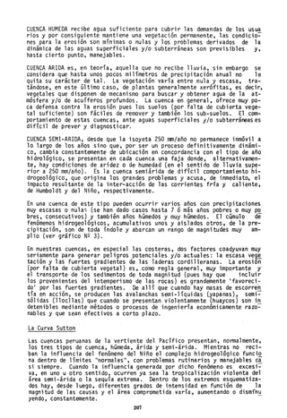 CUENCA HUMEDA recibe agua suficiente para cubrir las demandas de los usua
rios y por consiguiente mantiene una vegetación permanente, las condicio~
nes para la erosión son mínimas o nulas y los problemas derivados de la
dinámica de las aguas superficiales y/o subterráneas son previsibles y,
hasta cierto punto, manejables.
CUENCA ARIDA es, en teoría, aquella que no recibe lluvia, sin embargo se
considera que hasta unos pocos milímetros de precipitación anual no le
quita su carácter de tal. La vegetación varía entre nula y escasa, tra-
tándose, en este último caso, de plantas generalmente xerófitas, es decir,
vegetales que disponen de mecanismo para buscar y obtener agua de la at-
mósfera y/o de acuíferos profundos. La cuenca en general, ofrece muy po-
ca defensa contra la erosión pues los suelos (por falta de cubierta vege-
tal suficiente) son fáciles de remover y también los sub-suelos. El com-
portamiento de estas cuencas, ante aguas superficiales y/o subterráneas es
difícil de prever y diagnosticar.
CUENCA SEMI-ARIDA, desde que la isoyeta 250 mm/año no permanece inmóvil a
lo largo de los años sino que, por ser un proceso definitivamente dinámi-
co, cambia constantemente de ubicación en concordancia con el tipo de año
hidrológico, se presentan en cada cuenca una faja donde, alternativamen-
te, hay condiciones de aridez o de humedad (en el sentido de lluvia supe-
rior a 250 mm/año). Es la cuenca semiárida de difícil comportamiento hi-
drogeológico, que origina los grandes problemas y acusa, de inmediato, el
impacto resu'ltante de la inter-acción de las cor.rientes fría y caliente,
de Humboldt y del Niño, respectivamente.
En una cuenca de este tipo pueden ocurrir varios años con precipitaciones
muy escasas o nula~ (se han dado casos hasta 7 ó más años pobres o muy po
bres, consecutivos) y también años húmedos y muy húmedos. El cúmulo de
fenómenos hidrogeológicos, acumulativos unos y aislados otros, de la pre-
cipitación, son de toda índole y abarcan un rango de magnitudes muy am-
plio (ver gráfico N2 3).
En nuestras cuencas, en especial las costeras, dos factores coadyuvan muy
seriamente para generar peligros potenciales y/o actuales: la escasa vege
tación y las fuertes gradientes de las laderas cordilleranas. La erosión
(por falta de cubierta vegetal) es, coemo regla general, muy importante y
el transporte de los sedimentos de toda magnitud (pues hay que incluir
los provenientes del intemperismo de las rocas) es grandemente 'favoreci-
do' por las fuertes gradientes. De allí que cuando hay masas de escorren
tía en acción, se producen las avalanchas semi-líquidas (yapanas), semi~
sólidas (lloclla~) que cuando se presentan violentamente (huaycos) son i!!..
detenibles mediante métodos o procesos de ingeniería económicamente razo-
nables y que sean efectivos a corto plazo.
La Curva Sutton
Las cuencas peruanas de la vertiente del Pacífico presentan, normalmente,
los tres tipos de cuenca, húmeda, árida y semi-árida. Mientras no reci-
ban la influencia del fenómeno del Niño el complejo hidrogeológico funci~
na dentro de límites "normales", con problemas rutinarios y manejables c~
si siempre. Cuando la influencia generada por dicho fenómeno es excesi-
va, en uno u otro sentido, ocurren ya sea la tropicalización violenta del
área semi-árida o la sequía extrema. Dentro de los extremos esquematiza-
dos hay, desde luego, diferentes grados de intensidad en función de la
magnitud de las causas y el área comprometida varía, aumentando o dismínu
yendo, constantemente.
207
 