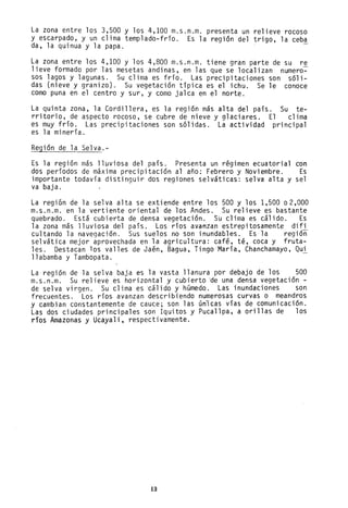 La zona entre los 3,500 y los 4,100 m.s.n.m. presenta un relieve rocoso
y escarpado, y un clima templado-frío. Es la región del trigo, la ceba
da, la quinua y la papa.
La zona entre los 4,100 y los 4,800 m.s.n.m. tiene gran parte de su re
lieve formado por las mesetas andinas, en las que se localizan numero-
sos lagos y lagunas. Su clima es frío. Las precipitaciones son s61i-
das (nieve y granizo). Su vegetación típica es el ichu. Se le conoce
como puna en el centro y sur, y como jalca en el norte.
La quinta zona, la Cordillera, es la región más alta del país. Su te-
rritorio, de aspecto rocoso, se cubre de nieve y glaciares. El clima
es muy frío. Las precipitaciones son sólidas. La actividad principal
es la minería.
Región de la Selva.-
Es la región más lluviosa del país. Presenta un régimen ecuatorial con
dos períodos de máxima precipitación al año: Febrero y Noviembre. Es
importante todavía distinguir dos regiones selváticas: selva alta y sel
va baja.
La región de la selva alta se extiende entre los 500 y los 1,500 02,000
m.s.n.m. en la vertiente oriental de los Andes. Su relieve es bastante
quebrado. Está cubierta de densa vegetación. Su clima es cálido. Es
la zona más lluviosa del país. Los ríos avantan estrepitosamente difi
cultando la navegación. Sus suelos no son inuridables. Es la región
selvática mejor aprovechada en la agricultura: café, té, coca y fruta-
les. Destacan los valles de Jaén, Bagua, Tingo-María, Chanchamayo, Qui
llabamba y Tambopata.
La región de la selva baja es la vasta llanura por debajo de los 500
m.s.n.m. Su relieve es horizontal y cubierto 'de una densa vegetación -
de selva virgen. Su clima es 'cálido y hGmedo. Las inundaciones son
frecuentes. Los ríos avanzan describiendo numerosas curvas o meandros
y cambian constantemente de cauce; son las unlcas vías de comunicación.
Las dos ciudades principales son Iquitos y Pucallpa, a orillas de los
ríos Amazonas y Ucayali, respectivamente.
13
 