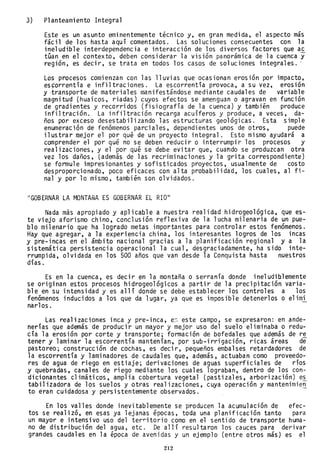 3) Planteamiento Integral
Este es un asunto eminentemente técnico y, en gran medida, el aspecto más
fácil de los hasta aquí comentados. Las soluciones consecuentes con la
ineludible interdependencia e interacción de los diversos factores que a~
tuan en el contexto, deben considerar la visión panorámica de la cuenca y
región, es decir, se trata en todos los casos de soluciones integrales ..
Los procesos comienzan con las lluvias que ocasionan erosión por impacto,
es~orrentía e infiltraciones. La escorrentía provoca, a su vez, erosión
y ,transporte de materiales manifestándose mediante caudales de variable
magnitud (huaicos, riadas) cuyos efectos se amenguan o agravan en función
de gradientes y recorridos (fisiografía de la cuenca) y también produce
infiltración. La infiltración recarga acuíferos y produce, a veces, da-
ños por exceso desestabilizando las estructuras geológicas. Esta simple
enumeración de fenómenos parciales, dependientes unos de otros, puede
ilustrar mejor el por qué de un proyecto integral. Esto mismo ayudará a
comprender el por qué no se deben reducir o interrumpir los procesos y
realizaciones, y el por qué se debe evitar que, cuando se produzcan otra
vez los daños, (además de las recriminaciones y la grita correspondiente)
se formule impresionantes y sofisticados proyectos, usualmente de costo
desproporcionado, poco eficaces con alta probabilidad, los cuales, al fi-
nal y por 10 mismo, también son olvidados.
"GOBERNAR LA MONTAÑA ES GOBERNAR EL RIO"
Nada más apropiado y aplicable a nuestra realidad hidrogeo1ógica, que es-
te viejo aforismo chino, conclusión reflexiva de la lucha milenaria de un pue-
blo milenario que ha logrado metas importantes para controlar estos fenómenos.
Hay que agregar, a la experiencia china, los interesantes logros de los incas
y pre-incas en el ámbito nacional gracias a la planificación regional y a la
sistemática persistencia operacional la cual, desgraciadamente, ha sido inte-
rrumpida, olvidada en los 500 años que van desde la Conquista hasta nuestros
días.
Es en la cuenca, es decir en la montaña o serranía donde ineludiblemente
se originan estos procesos hidrogeo1ógicos a partir de la precipitación varia-
ble en su intensidad y es allí donde se debe establecer los controles a los
fenómenos inducidos a los que da lugar, ya que es imposible detenerlos o e1imi
nar10s.
Las realizaciones inca y pre-inca, e~ este campo, se expresaron: en ande-
nerías que además de producir un mayor y mejor uso del suelo eliminaba o redu-
cía la erosión por corte y transporte; formación de bofeda1es que además de re
tener y laminar la escorrentía mantenían, por sub-irrigación, ricas áreas de
pastoreo; construcción de cochas, es decir, pequeños embalses retardadores de
la escorrentía y laminadores de caudales que, además, actuaban como proveedo-
res de agua de riego en estiaje; derivaciones de aguas superficiales de ríos
y quebradas, canales de riego mediante los cuales lograban, dentro de los con-
dicionantes climáticos, amplia cobertura vegetal (pastizales, arborización) e~
tabi1izadora de los suelos y otras realizaciones, cuya operación y mantenimie~
to eran cuidadosa y persistentemente observados.
En los valles donde inevitablemente se producen la acumulación de efec-
tos se realizó, en esas ya lejanas épocas, toda una planificación tanto para
un mayor e intensivo uso del ter~itorio como en el sentido de transporte huma-
no de distribución del agua, etc. De allí resultaron los cauces para derivar
grandes caudales en la época de avenidas y un ejemplo (entre otros más) es el
212
 