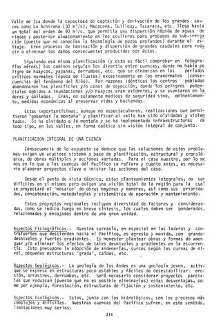 Valle de Ica donde la capacidad de captación y derivación de los grandes cau-
ces como La Achirana (30 m3 /s), Macacona, Quilloay, Tacaraca, etc. llega hasta
un total del orden de 90 m3/s, que permitía una dispersión rápida de aguas de
riadas y posterior almacenamiento en los acuíferos para procesos de sub-irrig!
ción (puesto que no conocían la tecnología de pozos profundos) durante el es-
tiaje. Eran procesos de laminación y dispersión de grandes caudales para red~
cir o eliminar los daños consecuentes producidos por éstos.
Siguiendo esa misma planificación (y esto es fácil comprobar en fotogra-
fías aéreas) los caminos seguían los divortia entre cuencas, donde no había pe
ligro de huaycos, yapanas, derrumbes, etc. que se dinamizan en los períodos
críticos normales (época de lluvias) excesivamente en los oranormales (conse-
cuencias del fenómeno del Niño). Por razones idénticas los centros poblados
abandonaron las planificies y/o conos de deyección, donde los peligros poten-
ciales debidos a inundaciones y/o huaycos eran evidentes, y se asentaron en l!
deras y collados. Eran, no solamente medidas de seguridad sino, eminentemen-
te, medidas económi cas al preservar vi das y haci endas.
Estas importantísimas, aunque no espectaculares, realizaciones que permi-
tieron "gobernar la montaña " y planificar el valle han sido olvidadas y viole.!!.
tadas. Se ha olvidado a la montaña y se ha implementado infraestructuras de
todo tipo, en los valles, en forma caótica sin visión integral de conjunto.
PLANIFICACION INTEGRAL DE UNA CUENCA
Consecuencia de lo expuesto se deduce que las soluciones de estos proble-
mas exigen un acucioso sistema a base de planificación, estructural y cronJló-
gica, de obras múltiples y acciones variadas. Para el caso nuestro, por lo me
nos en lo que a las cuencas del Pacífico se refiere y cuanto antes, es necesa~­
rio elaborar proyectos clave e iniciar las acciones del caso.
Desde el punto de vista técnico, estos planteamientos integrales, no son
difíciles en sí mismos pero exigen una visión total de la región para la cual
se proyectará el "mosaico" de obras mayores y menores, así como sus priorida-
des, concatenación, metodologías y sistemática de operación y mantenimiento.
Estos.proyeftos regionales incluyen diversidad de factores y
dos, como se indica luego en breve síntesis, los cuales deben ser
relacionados y encajados dentro de una gran unidad.
consideran-
ponderados,
Aspectos Fisiográficos.- Nuestra serranía, en especial en las laderas y con-
trafuertes que descienden hacia el Pacífico, es agreste y movida, con grandes
desniveles y fuertes gradientes. Es menester plantear obras y formas de amen
guar y/o eliminar los efectos de tales desniveles y gradientes en la escorren-
tía. Esto presupone la adopción de andenerías, surcos según las curvas de ni-
vel, pequeñas estructuras "grada", caídas, etc.
Aspectos Geológicos.- La geología de los Andes es una geología joven, activa
que se expresa en estructuras poco estables y fáciles de desestabilizar: ero-
sión, arrastres, derrumbes, etc. Será necesario considerar proyectos parcia··
les que reduzcan (puesto que no es posible eliminarlos) estas desventajas, co-
mo por ejemplo, forestación, estructuras de fijación y sostenimiento, etc.
Aspectos Ecológicos.- Estos, junto con los hidrológicos, son los p'ocesos más
complejos y dificiles. Nuestras cuencas del Pacífico sufren, en este sentido,
limitaciones muy serias:
213
 