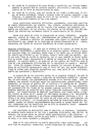 a) Por razón de la presencia de zonas áridas y semiáridas que limitan tremen-
damente la posibilidad de cubierta vegetal, persistente y adecuada, conse-
cuencia de la falta de abastecimiento de agua;
b) Por razón de la altura, pues por encima de los 3,800 a 4,000 msnm, el cli-
ma, de dureza extremada, reduce a escasos tipos de pastos, pequeños y muy
rústicos, la vegetación capaz de vivir en las serranías. A partir de los
4,500 msnm prácticamente no hay vida vegetal.
Estas condiciones naturales dificultan, grandemente, soluciones sencillas
de simple reforestación, por ejemplo. Hay, siempre, exigencias adicionales de
riego artificial, adecuación de las tierras (los andenes, por ejemplo), etc.
Habría que adicionar, en las alturas, los efectos de las heladas (ver más ade-
lante) que afectan muy seriamente contra la supervivencia de las plantas.
Desde este punto de vista la prospección de cochas, bofedales, pequeños
embalses, canales de riego, etc. complementados por andenerías, surcado de la-
deras, etc. tenderán a resolver los problemas para lograr la cubierta vegetal
satisfactoria que, además de la seguridad de acondicionamiento de la cuenca,
representa una fuente de recursos económicos de origen agropecuario.
Aspectos Hidrológicos.- El agua que se produce en la cuenca, en forma de pre-
cipitación, escorrentía y subterránea escel poderoso agente, dinámico y tenaz,
que ocasiona todos Tos problemas dando lugar a los daños que, en último térmi-
no, habría que eliminar o, por lo menos, reducir tanto como sea posible. Jun-
to con esta línea de acción es necesario, por el agua también un factor econó-
mico de primer orden, aprovecharla al máximo en proyectos de riego y en los de
energía. En nuestro medio y, en especial en las cuencas del Pacífico, esta úl
tima ha sido grandemente privi~egiada por la naturaleza en cuanto a desn;ve~
les. Entre las grandes alturas, donde se generan los recursos de agua, y las
áreas de utillzación agropecuaria caso al nivel del mar, hay grande disponibi-
lidad de caídas para proyectos energéticos que, como parte de las soluciones,
habría que aprovechar y desarrollar.
La proyección de las distintas partes de un proyecto integral, de esta ín
dole, se basa en reglas simples y conocidas de tecnología hidráulica conjuga~
das, en gran medida, con planteamientos basados en el sentido común. Como un
ejemplo, que permita visualizar mejor las consideraciones generalizadas, antes
expuestas, se incluye un gráfico (N2 2) relativo a la laminación de caudales.
Se observará que los caudales punta naturales de pequeños ríos (que determinan
por yuxtaposición las riadas de las grandes cuencas) exigirían relativamente
modestos embalses de retención para lograr reducción espectacular de dichas
puntas. Los requerimientos de embalses resultantes, que llegan apenas a algu-
nos cientos de miles de m3 , pueden ser fácilmente ubicables y se concretarían
mediante presas muy modestas y de alturas probablemente inferiores a 10 m de
altura y de costo proporcional (el costo de una presa varía, teóricamenté, con
el cubo de la altura). La circunstancia derivada de inversiones modestas que,
además, pueden ser hechas escalonadamente para cuanto se tengan muchas por ha-
cer, comparando con los beneficios que de ello se obtendría, hacen sumamente
atractivos proyectos de esta índole.
Los resultados de desarrollos como el descrito, se expresan, finalmente,
en caudales punta menores en los ríos y quebradas principales, más fáciles de
manejar, que exigen obras de control menos espectaculares y más efectivas y
que, si ocurrieran daños, serían de poca monta y significación, lográndose to-
do esto, a un costo razonable y manejable.
Como en el caso anterior se pOdría desarrollar ideas relacionadas con
otro tipo de proyectos: andenerías, acondicionamiento de laderas, cauces de de
214
 