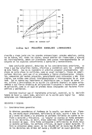 500 1000
40+- ..,
e
750
•Ó ....... ...... 300 .!
'" 'Ee 500
el)
ftl
200 IIJ
IIJ Z
-J IIJ
~
ZQ
::> 250 ::>
-J
~ 100 .._~~-
L.om,!, oo COJdo.'e5 >
100
O
5 10 15 20 25
AREAS DE CUENCAS Km 2
Gráfico NO.2 P'EQUEÑOS EM BALSES LAMINADORES
ri vaci ón y ri ego junto' con 1as grandes prospecci ones: grandes embalses, centr~
les de fuerza, etc. todas las cuales, aunque podrían ser financiadas y ejecut~
das individualmente, deben ser planteadas como piezas interdependientes de un
'conjunto en los aspectos concernientes a operación y mantenimiento.
Como conclusión general, deducidas de las.consideraciones anteriores, se
llega a que hay solucicnes reales, efectivas y económicas para los problemas
de esta índole. Que no es razonable ni práctico proponer planteamientos com-
plejos de corto plazo (o cortísimo, como es usual reclamar), llenos de compli-
caciones técnicas, pero que sí es procedente y lógico planteamientos integra-
les, compuestos por muchos proyectos, generalmente poco relevantes y más bien
simples, que actúen como piezas interdependientes e interoperantes de un gran
todo. Que es agente muy importante el edafológico que, a través de seres vi-
vos, activos y persistentes en su acción {la cubierta vegetal) se opone exito-
samente a esa fuerza dinámica, de peligrosidad fluctuante e imprevisible punto
·de aplicación, como es el agua en grandes masas conjugadas con factores fisio-
gráficos y geológicos.
Conviene recalcar que el ingrediente principal, esencial, es la
humana de hacer y, sobre todo, persistir en la acción para lograr las
apropiadas con indesmayable voluntad.
DESIERTOS YSEQUIAS
1.- Consideraciones generales
decisión
metas
En términos panorámicos el fenómeno de la sequía, que debería ser llama-
da, con mucha mayor propiedad, deficiencia de ag~a, ocurre a todo lo lar-
go y ancho del mundo y se presenta en períodos variables en cuanto se re-
fiere a duración y frecuencia. La "sequíall se expresa en forma permanen-
te en los desiertos, es decir, áreas sometidas indefinidamente a una agu-
da escasez de agua. Otra forma corresponde a deficiencias de dicho recu!:,
so durante períodos, los períodos críticos, de mayor o menor duración. En
Perú se presentan ambos casos: de los 150,000 km2 de Costa hay 80,000 km2
de los desiertos más áridos del mundo y 63,000 km2 de cuasi-gesiertos y,
215
 