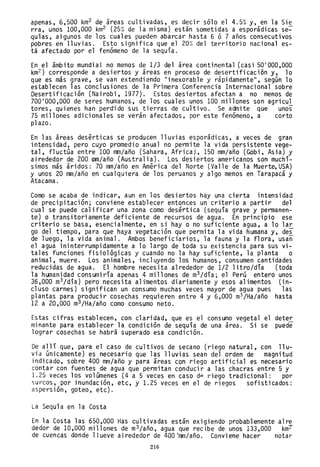 apenas, 6,500 km2 de áreas cultivadas, es decir sólo el 4.5% y, en la Sie
rra, unos 100,000 km2 (25% de la misma) están sometidas a esporádicas se~
quías, algunos de los cuales pueden abarcar hasta 6 ó 7 años consecutivos
pobres en lluvias. Esto significa que el 20% del territorio nacional es-
tá afectado por el fenómeno de la sequía.
En el ámbito mundial no menos de 1/3 del área continental (casi 50'000,000
km2 ) corresponde a desiertos y áreas en proceso de desertificación y, lo
que es más grave, se van extendiendo "inexorable y rápidamente", según 10
establecen las conclusiones de la Primera Conferencia Internacional sobre
Desertificación (Nairobi, 1977). Estos desiertos afectan a no menos de
700'000,000 de seres humanos, de los cuales unos 100 millones son agricu1
tores, quienes han perdido sus tierras de cultivo. Se admite que unos
75 millones adicionales se verán afectados, por este fenómeno, a corto
plazo.
En las áreas desérticas se producen lluvias esporádicas, a veces de gran
intensidad, pero cuyo promedio anual no permite la vida persistente vege-
tal, fluctúa entre 100 mm/año (Sahara, Africa), 150 mm/año (Gobi, Asia) y
alrededor de 200 IlIm/año (Australia). 'Los desiertos americanos son muchí-
simos más áridos: 70 mm/año en América del Norte (Valle de la Muerte,USA)
y unos 20 mm/año en cualquiera de los peruanos y algo menos en Tarapacá y
Atacama.
Como se acaba de indicar, aun en los desiertos hay una cierta intensidad
de precipitación; conviene establecer entonces un criterio a partir del
cual se puede calificar una zona como desértica (sequía grave y permanen-
te) o transitoriamente deficiente de recursos de agua. En principio ese
criterio se basa, esencialmente, en si hayo no suficiente agua, a lo lar
go del tiempo, para que haya vegetación que permita la vida humana y, des
de luego, la vida animal. Ambos beneficiarios, la fauna y la flora, usan
el agua ininterrumpidamente a lo largo de toda su existencia para sus vi-
tales funciones fisiológicas y cuando no la hay suficiente, la planta o
animal, muere. Los animales, incluyendo los humanos, consumen cantidades
reducidas de agua. El hombre necesita alrededor de 1/2 litro/día (toda
la humanidad consumiría apenas 4 millones de m3 /día; el Perú entero unos
36,000 m3/día) pero necesita alimentos diariamente yesos alimentos (in-
cluso carnes) significan un consumo muchas veces mayor de agua pues las
plantas para producir cosechas requieren entre 4 y 6,000 m3 /Ha/año hasta
12 a 20,000 m3 /Ha/año como consumo neto.
Estas cifras establecen, con claridad, que es el consumo vegetal el deter
minante para establecer la condición de sequía de una área. Si se puede
lograr cosechas se habrá superado esa condición.
De allí que, para el caso de cultivos de secano (riego natural, con llu-
via únicamente) es necesario que las lluvias sean del orden de magnitud
indicado, sobre 400 mm/año y para áreas con riego artificial es necesario
contar con fuentes de agua que permitan conducir a las chacras entre 5 y
1.25 veces los volúmenes (4 a 5 veces en caso d~ riego tradicional: por
surcos, por inundación, etc, y 1.25 veces en el de riegos sofisticados:
aspersión, goteo, etc).
La Sequía en la Costa
En la Costa las 650,000 Has cultivadas están exigiendo probablemente alre
dedor de 10,000 millones de m3/año, agua que recibe de unos 133,000 kmT
de cuencas donde 11 ueve al rededor de 400 'mm/año. Convi ene hacer notar
216
 
