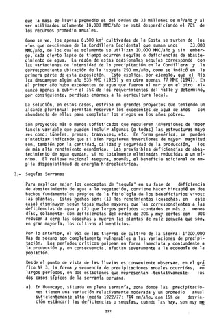 que la masa de lluvia promedio es del orden de 33 millones de m3/año y al
ser utilizados solamente 10,000 MMC/año se está desperdiciando el 70% de
los recursos promedio anuales.
Como se ve, los apenas 6,500 km2 cultivados de la Costa se surten de los
ríos que descienden de la Cordillera Occidental que suman unos 33,000
MMC/año, de los cuales solamente se utilizan 10,000 MMC/año y sin embar-
go,'tada cierto lapso de tiempo ocurren sequías o deficiencias de abaste-
cimiento de agua. La razón de estas ocasionales sequías corresponde con
las variaciones de intensidad de la precipitación en la Cordillera y la
correspondiente ubicación de la isoyeta 250 mm/año, como se indicó en la
primera parte de esta exposición. Esto expl ica, por ejemplo, que el Río
Ica descargue algún año 535 MMC (1925) y en otro apenas 77 MMC (1947). En
el primer año hubo excedentes de agua que fueron al mar y en el otro al-
canzó apenas a cubrir el 15% de los requerimientos del valle y determinó,
por consiguiente, pérdidas enormes a la agricultura local.
La solución, en estos casos, estriba en grandes proyectos que teniendo un
alcance plurianual permitan reservar los excedentes de agua de años con
abundancia de ellas para completar los riegos en los años pobres.
Son proyectos más o menos sofisticados que requieren inversiones de impor
tancia variable que pueden incluir algunas (o todas) las estructuras mayo
res como: túneles, presas, trasvases, etc. En forma genérica, se puedeñ
sintetizar indicando que si bien requieren inversiones de mayor magnitud
son, también por la cantidad, calidad y seguridad de la producción, los
de más alto rendimiento económico. Las previsibles deficiencias de abas-
tecimiento de agua quedan, si no totalmente eliminadas reducidas a un mí-
nimo. El relieve nacional asegura, además, el beneficio adicional de am-
plia disponibilidad de energía hidroeléctrica.
3.- Sequías Serranas
Para expl ica r mejor los conceptos de "sequía 11 en su fase de defi ci enci a
de abastecimiento de agua a la vegetación, conviene hacer hincapié en dos
hechos fundamentales propios de la fisiología de los beneficiarios vivos:
las plantas. Estos hechos son: (1) los rendimientos (cosechas, en este
caso) disminuyen según tasas mucho mayores que las correspondientes a las
deficiencias de agua y (2) que largos períodos -contados en más o menos
días, solamente- con deficiencias del orden de 20% y muy cortos con 30%
reducen a cero las cosechas y mueren las plantas de raíz pequeña que son,
en gran mayoría, los cultivos alimenticios.
Por lo anterior, el 95% de las tierras de cultivo de la Sierra: 1 1
200,000
Has de secano son completamente vulnerables a las variaciones de precipi-
tación. Los períodos críticos golpean en forma inmediata y contundente a
la producción y, en consecuencia, afectan severamente a la economía de la
población.
Desde el punto de vista de las lluvias es 'conveniente observar, en el gr!
fico N2 3, la forma y secuencia de precipitaciones anuales ocurridas, en
largos períodos, en dos estaciones que representan -tentativamente- los
dos casos típicos de la serranía peruana.
a) En Huancayo, situada en plena serranía, zona donde las precipitacio-
nes tienen una variación relativamente moderada y un promedio anual
suficientemente alto (media 1922/77: 744 mm/año, con 15% de desvia-
ción estándar) las deficiencias o sequías, cuando las hay, son muy mo
217
 