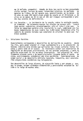 b)
ma (5 km 3/año, promedio). Además de éste tan serio se han presentado
ciclos cortos, incluso de menor intensidad relativa, en períodos no
menores de 3 años, de tal manera que, generalizando, en no menos de
45 años de cada 100 'habrá algún grado de sequía en el Altiplano y de
ellos en no menos de 30 (o sea el 30%, del tiempo) corresponden a gra-
dos muy severos de deficiencias.
Las Secuelas.- La incidencia de la sequía, sobre la ecología puneña,
es tremenda. No solamente mueren las plantas de escasa raíz (sobre
todo pastos -sobrevive, miserablemente, sólo el ichu-) sino que, la
falta de nubosidad permite alta insolación la cual, combinada con las
bajas temperaturas de esas (SObre los 3,800 msnm) determinan alta fre
cuencia de severas heladas que completan de arruinar lo poco que hu~
biese quedado.
5.- Soluciones Posibles
Esencialmente corresponde a desarrollos de derivación de caudales desde
los ríos, para poder atender al riego suplementario y a la prevención de
heladas (técnica esta última que aplicaron las viejas culturas indias lo-
cales y sobre todo en el Cuzco). Es inevitable contar con reservorios de
regulación de descargas plurianuales, en los grandes proyectos, y para re
gu1ación estacional en los de menor envergadura. Son proyectos de rela~
tivamente elevado costo y de beneficio/costo (juzgado desde el punto de
vista, estrictamente, económico) más bien pesimista. Consideraciones de
orden social y de desarrollo múltiple (energía, industria, etc) concreta-
rían proyecciones económicas muy halagadoras.
Son desarrollos de largo alcance, de ejecución lenta y por etapas y que,
por 10 mismo, exigen cuidadosa elaboración y persistente voluntad de ac-
ción a 10 largo de muchos años.
219
 