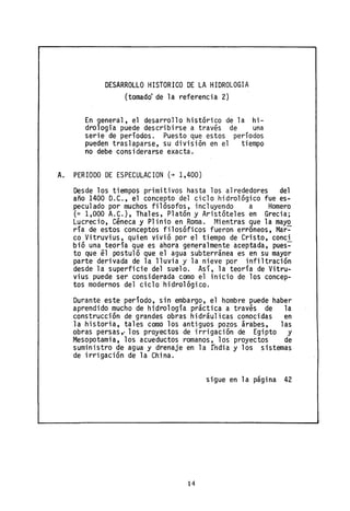 DESARROLLO HISTORICO DE LA HIDROLOGIA
(tomado de la referencia 2)
En general, el desarrollo histórico de la hi-
drología puede describirse a través de una
serie de períodos. Puesto que estos períodos
pueden traslaparse, su división en el tiempo
no debe considerarse exacta.
A. PERIODO DE ESPECULACION (+ 1,400)
Desde los tiempos primitivos hasta los alrededores del
año 1400 D.C., el concepto del ciclo hidrológico fue es-
peculado por muchos filósofos, incluyendo a Homero
(~ 1,000 A.C.), Thales, Platón y Aristóteles en Grecia;
Lucrecio, Céneca y Plinio en Roma. Mientras que la mayo
ría de estos conceptós filosóficos fueronerróneos,Mar~
co Vitruvius, quien vivió por el tiempo de Cristo, conci
bió una teoría que es ahora generalmente aceptada, pues~
to que él postuló que el agua subterránea es en su mayor
parte derivada de la lluvia y la nieve por infiltración
desde la superficie del suelo. Así, la teoría de Vitru-
vius puede ser considerada como el inicio de los concep-
tos modernos del ciclo hidrológico.
Durante este período, sin embargo, el hombre puede haber
aprendido mucho de hidrología práctica a través de la
construcción de grandes ooras hidráulicas conocidas en
la historia, tales como los antiguos pozos árabes, las
obras persas" los proyectos de irrigación de Egipto y
Mesopotamia, los acueductos romanos, los proyectos de
suministro de agua y drenaje en la fndia y los sistemas
de irrigación de la China.
sigue en la página 42
14
 