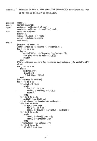 APENDICE 2 PROGRAMA EN PASCAL PARA COMPLETAR INFORMACION PLUVIOMETRICA POR
EL METODO DE .LA·"RECTA DE REGRESION.
program
const
type
var
begin
hidro17;
max=100 ;maxl=l1 ;
vector=array[I ..maxJ of real;
matrix=array[I ..max,l ..maxlJ of real;
media,desv:vector; .
a:matriz;
r:array[2. ;maxlJ of real;
m,n,rnl,i,j,jmax:integer;
rmax :rea1; .
l*leamos la matriz*)
wrltel'orden de la matriz '};readlnÚD,n);
for i:=l to mdo
begin
write('fila J,i,';ngrese ',n,'datos: ');
for j:=l to n do read(a[i,jJ};
readln
end;
(*inicialicemos en cero los vectores media,desv,r y la variablem1*)
m1:=0;
for j:=l to n do
begin
medi;- [j J:=O;
desv [j J:=O;
if j>l then r[j J:=O
end;
(*calculemos la media*)
for i :=1 to mdo
if a [i,1 J>=O then
begin
for j:=l to n do
medi a[j J:=medi a[j J+a [i ,j J;
mI :=rn1+1
end;
for j: =1 to n do
medi a[j J: =media[j J/oü;
l*calculemos la desviación estándar*}
for i: =1 to -m do
if a[i ,1 ]>=0 then
for j:=1 to n do
desy [j J:=desy [j]+ sqr( a[i ,j]- medi a[j J) ;
for j:=l to n do
begin
desy [j ]: =desy [j JI (ml-1) ;
desv [j J: =sqrt(desv [j J)
end; .
(*calculemos los valores r*)
for i:=l to m do
if a[i,I]>=O then
221
 