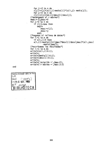 end
for j:=2 to n do
r[j]:=r[j]+(a[i,1]-media[1])*(a[i,j]- media[j]);
for j:=2 to n do
r[j]:=r[j]/(ml-l)/desy[l]/desy[j];
(*obtengamos el r máximo*)
nnax:"-2;jmax:=0
for j: =2 to n do
if r[j ]>rmax then
begin
nnax :=r[j];
jmax:=j
end;
(*hagamos el relleno de datos*)
for i: =1 to m do
i f a[i ,1 ]<0 then
a[i,l]:=media[l]+r[jmax]*desv[l]/desv[jmax]*(a[i,jmax]
-media[jmax]);
(*escribamos los resultados*)
for i:=1 to mdo
wri te1nCa [i ,1 ] :6:1 ) ;
writel n;
wri teln(medi a[j]:6:1) ;
write1n(desy[j ] :6:1) ;
writeln;
writeln('estación =',jiuax:2);
wri teln(' r máximo"" ,nnax:3: 2)
222
 