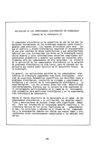 APLICACION DE LOS COMPUTADORES ELECTRONICOS EN HIDROLOGIA
(tomado de la referencia 2)
El computador electrónico se ha convertido en una de las más im-
portantes herramientas de los hidrólogos modernos tanto investi-
gadores como prácticos. Las razones principal,es para esto son
que el análisis y diseño hidrológicos requieren el procesamiento
de una gran cantidad de datos cuantitativos y que aproximaciones
teóricas han sido introducidas con éxito eh la hidrología cuanti
tativa moderna y tales aproximaciones envuelven complicados pro-
cedimientos matemáticos y modelos que pueden ser resueltos prác-
ticamente sólo por computadores de alta velocidad. La historia
de la aplicación de los computadores electrónicos en la solución
de problemas hidrológicos ha sido corta, pero ha cobrado tal im-
portancia que tendrá papel decisivo en el desarrollo futuro de
la hidrología.
En general, las aplicaciones posibles de los computadores elec-
trónicos en hidrología comprenden tres áreas traslapadas: solu-
ción de ecuaciones matemáticas específicas que describen leyes y
problemas hidrológicos, simulación de sistemas y subsistemas hi-
drológicos y el control de la instrumentación hidrológica y la
experimentación. Las dos primeras áreas han sido desarrolladas
considerablemente, mientras que la tercera ha sido explorada só-
lo recientemente particularmente en el campo de la instrumenta-
ción automática para mediciones hidrológicas y en la experiment~
ción hidrológica de laboratorio.
Debido al rápido desarrollo de la tecnología en el campo de los
computadores electrónicos y su utilización, los detalles especí-
ficos y descripciones de equipos tienen sólo significado tempo-
ral. Para tal infonnación el interesado debería remitirse a la
literatura técnica de los varios fabricantes· de computadores.
Es más, los principios y métodos en el diseño de los computado-
res y la programación cambian tan rápido que nuevas ideas y pro-o
cedimientos están constantemente reemplazando a los métodos ordi
narios.
223
 