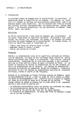 CAPITULO 2 LA PRECIPITACION
.1 Introducción
La principal fuente de humedad para la precipitación la constituye la
evapora~ión desde la superficie de los océanos. Sin embargo, la cerca-
nía a lv} océanos no conlleva una precipitación proporcional, como lo de
muestran.muchas islas desérticas. Son los factore~ del clima ya estudi~
dos (latitud, altitud, continentalidad, corrientes marinas, vientos domi
nantes) y las barreras orográficas, las que determinan la humedad atmos
férica sobre una región.
Definición
Se define precipitación a toda forma de humedad, que, originándose en
las nubes, llega hasta la superficie terrestre. De acuerdo a esta defl
nición, las lluvias, las pranizadas, las garGas y las nevadas son formas
distintas del mismo fenómeno de la precipitación. En Estados Unidos, la
lluvia se identifica segGn su intensidad, en:
- ligera, para tasas de caída de hasta 2.5 mm/h
- moderada, desde 2.5 hasta 7.6 mm/h
- fuerte, por encima de 7.6 mm/h
Formación
Debido a su calentamiento cerca de la superficie, motivado por diferen-
cias de radia<;ión, las maSéS de aire ascienden hasta alturas 'de enfria
mien~o.suf~~ientes pa~a llegar a la.saturac]ón.P~ro esto ~o conlleva
~reclpltaclOn. Supomendo que el alre esta saturado,· o caSl saturado,
para que se forme neblina o gotas de agua o cristales de hielQ, se re
quiere la presencia de nGcleos de condensación (en los dos primeros ca~
sos) o de congelamiento (en el tercero). Los nGcleos de condensación -
consisten de productos de combustión, óxidos de nitrógeno y minGsculas
partículas de sal; los nGcleos de congelamiento consisten de minerales
arcillosos, siendo el caolín el más frecuente.
Después de la nucleación se forman finísimas gotitas de diámetro medio
de aproximadamel'lte 0.02 mm. y como las gotas de lluvia tienen ·un diáme-
tro medio de aproximadamente 2 mm., significa que se produce un aumento
del ,orden de un millón de veces en el volumen de las gotitas. Este
enorme aumento de tamaño se produce por la uni6n entre sí de numerosas
gotitas y esta uni6n se explica por:
- la atracción electrostática entre las gotitas que conforman las nubes;
~ las microturbulencias dentro de la mas¿ de la nube;
- el barrido de las gotitas más finas por las gotas mayores;
- la diferencia de temperaturas: l~s gotas más frías se engrosan a expen
sas de las más calientes.
15
 