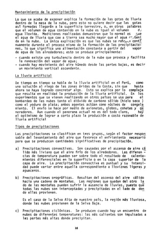 Mantenimiento de la precipitación
Lo que se acaba de exponer explica la formación de las gotas de lluvia
dentro de la masa de la nube, pero esto no quiere decir que las gotas
así formadas llegarán a .la superficie terrestre, o, en otras palabras
que el volumen de agua contenido en la nube es igual al volumen d~
agua llovida. Mediciones realizadas demuestran que lo normal es .~ue
el agua de lluvia que cae a tierra sea mucho mayor que el agua r-:.•teni
da en 1a nube. La úni ca exp1icaci ón es que 1as nubes se reh~r_" conti
nuamente durante el proceso mismo de la formación de las precipitacio-
nes, lo que significa una alimentación constante a partir del vapor
de agua de los alrededores; esto se produce principalmente:
- cuando existe una turbulencia dentro de la nube que provoca y facilita
la renovación del vapor de agua;
- cuando hay movimiento del aire húmedo desde las partes bajas, es decir
un movimiento vertical ascendente.
La lluvia artificial
De tiempo en tiempo se habla de la lluvia artificial en el Perú, como
una solución al riego de las zonas áridas de la Costa, sin que hasta
ahora se haya logrado concretar algo. Esto se explica por lo compleja
que resulta en realidad la producción de la lluvia artificial. En los
experimentos que se vienen realizando en otros países se usa para el
bombardeo de las nubes tanto el dióxido de carbono sólido (hielo seco)
como el yoduro de plata; ambos agentes actúan como núcleos de congela
miento. El envío se hace por medio de avionetas, globos, cohetes y ge
neradores. Aun cuando el panorama actual no es del todo claro, hay
el optimismo de lograr a corto plazo la producción a costo razonable de
lluvia artificial
Tipús de precipitaciones
Las precipitaciones se clasifican en t,es grupo~~_según el factor respo~
sable del levantamiento del aire que favorece el enfriamiento necesario
para que se produzcan cantidades significativas de precipitación.
a) Precipitaciones convectivas. Son causadas por el ascenso de aire cá
lido más liviano que el aire frío de los alrededores. Las diferen ~
cias de temperatura pueden ser sobre todo el resultado de calenta-
mientos diferenciales en la superficie o en la capa superior de la
capa de aire. La precipitación convectiva es puntual y su intensi-
dad puede variar entre aquella correspondiente a lloviznas ligeras y
aguaceros. '
b) Precipitaciones orográficas. Resultan del ascenso del aire cálido
hacia una cadena de montanas. Las regiones que quedan del otro la
do de las montañas pueden sufrir la ausencia de lluvias," puesto que
todas las nubes son interceptadas y precipitadas en el lado de don
de ellas provienen.
Es el caso de la Selva Alta de nuestro país, la región más'lluviosa,
donde las nubes provienen de la Selva Baja.
c) Precipitaciones ciclónicas. Se producen cuando hay un encuentro de
nubes de diferentes temperaturas: las más calientes son impulsadas a
las partes más altas donde precipitan.
16
 