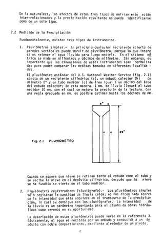 En la naturaleza, los efectos de estos tres tipos de enfriamiento están
inter-relacionados y la precipitación resultante no puede identificarse
como de un solo tipo.
2.2 Medición de la Precipitación
Fundamentalmente, existen tres tipos de instrumentos.
1. Pluviómetros simp1es.- En principio cualquier recipiente abierto de
paredes verticales puede s~rvir de pluviómetro, porque 10 que intere
sa es retener el agua llovida para luego medirla. En el sistema me
trico se mide en milímetros y décimos de mí1ímetro. Sin embargo, es
importante que las dimensiones de estos instrumentos sean normaliza
das para poder comparar las medidas tomadas ~n diferentes local ida ~
des.
El pluviómetro estándar del U.S. National Weather Service (fi9. 2.1)
consta de un recipiente cilíndrico (a), un embudo colector (b) de
diámetro 8" y un tubo medidor (c) de área igual a un décimo del área
del embudo colector; de esta manera, 1 mm. de lluvia llenará el tubo
medidor 10 mm. con el cual se mejora la precisión de la lectura. Con
una regla graduada en mm. es posible estimar hasta los décimos de mm.
e" b
-~-
FitjJ.2.1 PLUVIOMETRO
Cuando se espera que nieve se retiran tanto el embudo como el tubo y
se recibe la nieve en el depósito cilíndrico; después que la nieve
se ha fundido se vierte en el tubo medidor.
2. Pluviómetros registradores (p1uviógrafo).- Los pluviómetros simples
sólo registran la cantidad de lluvia caída; nQ nos dicen nada acerca
de la intensidad que ella adqlJiere en el transcurso de la precipita-
ción, lo cual se consigue con los p1uviógrafos. La intensidad de
la lluvia es un parámetro importante para el diseño de obras hidráu-
licas como veremos en su oportunidad.
La descripción de estos pluviómetros puede verse en la referencia 3.
Básicamente, el agua es recibida por un embudo y conducida a un de
pósito con doble compartimiento, oscilante alrededor de un pivote.
1I
 