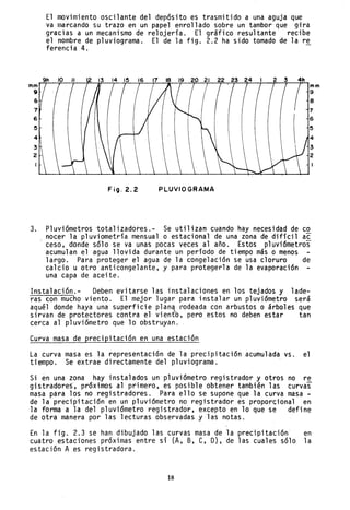 6
5
4
3
2
El movimiento oscilante del depósito es trasmitido a una aguja que
va marcando su trazo en un papel enrollado sobre un tambor que gira
gracias a un mecanismo de relojería. El gráfico resultante recibe
el nombre de pluviograma. El de la fig. 2.2 ha sido tomado de la re
ferencia 4. -
FíO·2.2 PLUVIO GRAMA
3. Pluviómetros totalizado~es.- Se utilizan cuando hay necesidad de co
nocer la pluviometría mensual o estacional de una zona de difícil ac
ceso, donde sólo se va unas pocas veces al año. Estos pluviómetros
acumulan el agua llovida durante un período de tiempo más o menos
largo. Para proteger el agua de la congelación se usa cloruro de
calcio u otro anticongelante, y para protegerla de la evaporación
una capa de aceite. .
Instalación.- Deben evitarse las instalaciones en los tejados y lade-
ras con mucho viento. El mejor lugar para instalar un pluviómetro será
aqu~l donde haya una superficie plan~ rodeada con arbustos o árboles que
sirvan de protectores contra el viento, pero estos no deben estar tan
cerca al pluviómetro que lo obstruyan.
Curva masa de precipitación en una estación
La curva masa es la representación de la precipitación acumulada vs. el
tiempo. Se extrae directamente del pluviograma.
Si en una zona hay instalados un pluviómetro registrador y otros no re
gistradores, próximos al primero, es posible obtener tambi~n las curvas
masa para los no registradores. Para ello se supone que la curva masa -
de la precipitación en un pluviómetro no registrador es proporcional en
la forma a la del pluviómetro registrador, excepto en lo que se define
de otra manera por las lecturas observadas y las notas.
En la fig. 2.3 se han dibujado las curvas masa de la precipitación en
cuatro estaciones próximas entre si (A, B, e, D),de las cuales sólo la
estación A es registradora.
18
 