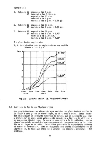 Ejem~lo 2.1
B. Febrero 16 empezó a las 9 p.m.
17 terminó a las 9.30 a.m.
empezó a las 11 a.m.
terminó a la 1 p.m.
medida a las 6 p.m. = 5.56 pg.
C. Febrero 16 empezó a las 11 p.m.
17 medida a las 6 p.m. = 2.06 pg.
D. Febrero 16 empezó a las 10 p.m.
17 medida a las 8 a.m. = 3.40"
terminó a la 1.30 p.m.
medida a las 6 p.m. = 4.06"
A = pluviómetro registrador
B, C, D = pluviómetros no registradores con medida
diaria a las 6 p.m.
Pulg. 6 ...-------r---.,.-----r-----r----,.-----r---.
e- 2.0 11
o~~~___~_~____~____~__~_w
9p.m. 12p.m. 30.m 60.m. 9Q.m. 12m. 3 p.m.
OlA /6 OlA 17
Fig. 2..3 CURVAS MASA DE PRECIPITACIONES
2.3 Análisis de los Datos Pluviométricos
Las precipitaciones en altura de agua medidas con pluviómetros varían de
un lugar a otro y. en un mismo lugar, de un tiempo a otro. Estas medi-
. das constituyen un conjunto numeroso de datos, que es necesario analizar
y sintetizar en unos pocos valores más manuables y fáciles de utilizar -
en proyectos hidráulicos. Se recurre para ello a la Estadística. esco-
giendo un modelo matemático que represente el comportamiento de la llu-
via en el lugar en estudio. Se utiliza para ello la experiencia acumula
da sobre el particular. Esto es est~diado con cierto detenimiento en eT
Capítulo ID, de modo que ahora sólo veremos los aspectos generales del
problema.
19
 