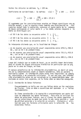 Hechos los cálculos se obtiene Sx = 159 mm.
Coeficiente de variabilidad.- Se define: y (x) = x 100 (2.2)
y (x) =
Sx
x 100
-x
=
159
571. 7
x 100 = 27.8 %
-x
Si suponemos que las precipitaciones anuales en Sibayo constituyen una po
blación normal, y que la muestra tiene también una distribución de fre~
cuencias normal como la población, entonces el punto medio de la campana
de Gauss corresponde al valor medio x y los demás valores respecto a la
media se distribuyen así:
- el 50 % de los datos se -encuentra entre x + 2 S
"3 x
- el 68 % de los datos -se encuentra entre x + Sx
- el 95 % de los datos se -encuentra entre x + 2 Sx
Se interpreta diciendo que, en la localidad de Sibayo:
- es de esperar una precipitación anual comprendida entre 678.0 y 466.0
mm., con un 50 %de probabilidad;
- es de esperar una precipitación anual comprendida entre 731.0 y 413.0
mm., con un 68 %de probabilidad;
- es de esperar una precipitación anual comprendida entre 890.0 y 254.0
mm., con un 95 %de probabilidad.
Luego del trabajo que se acaba de hacer, ya es posible tomar decisiones
para el diseño de alguna estructura hidráulica en particular que se pr~
yecte en la zona de Sibayo, en Puno.
El manejo estadístico de la información pluviométrica, es decir el estu
dio de su comportamiento según un modelo matemático, sólo es posible ~
realizarlo cuando la información reúne estos tres requisitos: es comple
ta, consistente y de extensión suficiente. Es por eso que, una informa~
ción pluviométrica antes de ser estudiada en su comportamiento debe ser
revisada en estos tres aspectos, en la forma cómo se describe enseguida.
2.3.1 Estimación de Datos Faltantes
Frecuentemente se halla uno con que faltan datos en los registros
de lluvias. Esto se debe a ausentismo del operador o a fallas
instrumentales.
Se llama correlación a la operaclon o procedimiento por medio del
cual se completan los datos faltantes. Para ello se utilizan los
datos de estaciones índices. que sí tienen los datos completos y
que se seleccionan de modo que estén lo más cerca posible y sean
de altitud parecida a la estación en estudio. Distancia y alti-
tud son pues los factores principales para la selección de las
estaciones índice.
21
 