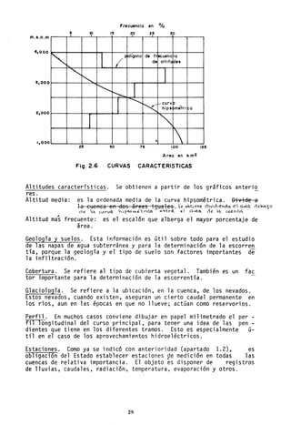 Frecuencia en %
6 10 10 20 30
m.s.n.m
~ (~
olígono de fr ecuenc io
da oltitll des
4,000
"'"~ J
~
~ 1
5,000
2,000
.............
'<
_ curv P ,
hips pmetri a
J
'"1,000
, 125 50 75 100 125
Area en k mE
FiO.2.6 CURVAS CARACTERISTlCAS
Altitudes características. Se obtienen a partir de los gráficos anteri~
res.
Altitud media: es la ordenada media de la curva hipsométrica. Divide a
~ a cueRca en dos ál"ea~ ;gual es. s~ obt.~IlVE. dVici~"'Cdo e  a:r«l celo<1-~c
Ó" a. C.lH'Va. '~~,,''~trica. eY-t ...~ el C.~c:L de la.. c.u12..nCC
,
Altitud mas frecuente: es el escalón que alberga el mayor porcentaje de
área.
Geología y suelos. Esta información es útil sobre todo para el estudio
de las napas de agua subterránea y para la determinación de la escorren
tía, porque la geología y el tipo de suelo son factores importantes de
la infiltración.
Cobertura. Se refiere al tipo de cubierta vegetal. También es un fac
tor importante para la determinación de la escorrentía.
G1acio10gía. Se refiere a la ubicación, en la cuenca, de los nevados.
Estos nevados, cuando existen, aseguran un cierto caudal permanente en
los ríos, aun en las épocas en que no llueve; actúan como reservorios.
Perfil. En muchos casos conviene dibujar en papel milimetrado el per -
fil longitudinal del curso principal, para tener una idea de las pen-
dientes que tiene en los diferentes tramos. Esto es especialmente ú-
til en el caso de los aprovechamientos hidroeléctricos.
Estaciones. Como ya se indicó con anterioridad (apartado 1.2), es
obligación del Estado establecer estaciones ge medición en todas las
cuencas de relativa importancia. El objeto es disponer de registros
de lluvias, caudales, radiación, temperatura, evaporación y otros.
29
 
