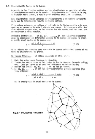 2.5 Precipitación Media en la Cuenca
A partir de las lluvias medidas ep los pluviómetros es posible calcular
la precipitación media en la cuenca. Singularmente útil resulta la pre
cipitación media anual, o módulo p1uviom~tricQ anual, en la cuenca. -
Los pluviómetros deben ubicarse estratégicamente y en número suficiente
para que la información resulte de buena calidad.
El problema entonces se refiere al cálculo de la lámina o altura de agua
que cae en promedio durante 1 año en una cuenca. Existen para ello va-
rios métodos disponibles, de los cuales los más usados son los tres que
se describen a continuación.
Promedio aritmético.- Si pI, p2, ....... , pn son las precipitaciones
anuales observadas en diferentes puntos de la cuenca, entonces la preci-
pitación anual media en la cuenca es:
P
= p1+p2+.: ..... +pn (212)n •. , .
Es el método más senci10 pero que sólo da buenos resultados cuando el nú
mero de pluviómetros es grande.
,Polígonos Thiessen.- El método consiste en (fig. 2.7):
1. Unir las estaciones formando triángulos;
2. Trazar las mediatrices de los lados de los triángulos formando po1ígQ
nos. Cada polígono es el área de influencia de una estación;
3. Hallar las áreas al, a2, .... , an de los polígonos.
4. Si· pI, p2, ...... , pn son las correspondientes precipitaciones anua -
les, entonces:
p = p1a1 + p2a2 + ....... + pnan
al + a2 + + an
es la precipitación anual media en la cuenca.
I
FiO.2.7 POLlGONOS THIESSEN
30
I
I
I
....
",
... (2.13)
",


~
---/ 
.... /
..... _--"
I
/
 