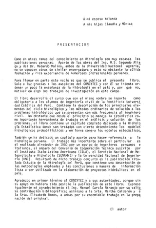 Ami esposa Yolanda
Amis hijas Claudia y Mónica
PRESENTAC ION
Como en otras ramas del conocimiento en .Hidro10gía son muy escasas las
publicaciones peruanas. Aparte de las obras del Ing. M.S. Segundo A1i~
ga y del Dr. Medardo Malina, ambos de la Universidad Nacional Agraria,
no se conocen ot~as de similar envergadura y esto no obstante la sólida
formación y rica e~periencia de numerosos profesionales peruanos.
Para llenar en parte este vacío es que s~ publica el presente libro.
Sale a luz gracias a los auspicios del CONCYTEC y con él se intenta or-
denar un poco la enS~~anza de la Hidrología en el país y, por qué no,
motivar en algo los trabajos de investigación en este campo.
El libro desarrolla el curso que con el mismo nombre se imparte como
obligatorio a los alumnos eje ingeniería civil de la Pontificia Universl
dad Católica del Perú. Contiene la 'descripción de los principales ele-
mentos del ciclo hidrológico y. los métodos ordinarios de solución a los
problemas hidrológicos 4ue'se:presentan con más fr.ecuencia ~1 inge'niero
civil, No obstante que desde el principio se maneja la Estadística co-
mo importa~te herrami enta'de' trabajo en el aná1 is is y sol uéión de los
problemas, el libro contiene un capitulo completo dedicado a 'la Hidro10
gía Estadística donde son trat~d9s con cierto detenimiento 10sm.QOe10s
hidrológicos probabilísticos yen' fonna somera los modelos estocásticos,
También se ha dedicado un capítulo aparte p~ra hacer referencia' a la
hidrología peruana. El tr~bajo m~simportante sobre el particular .es
el r,ea1ízado alrededor de 1980 p.or un equipo de ingenieros peruanos e
italianos, al amparo del Convenio de Cooperación Técnica suscrito por
el Instituto Ita10-Latino Americano (lILA), el Servicio Nacional de Me-
teorología e Hidrología (SENAMHI) y la Universidad Nacional de Ingenie-
ría (UNI). Resultado de dicho trabajo conjunto es la Rub1icación titu-
lada Estudio de la Hidrología del Perú, que contiene una descripción de
las metodologías empleadas y las conclusiones a manera de informaclón
lista a ser utilizada en la elaboración de proyectos hidráulicos en el
país.
Agradezco en primer término al CONCYTEC.y' a sus autoridades', porJ:lue sin
su apoyo no hubiera sido posible la publicación de este libro; Expreso
igualmente mi agradecimiento aL Ing. Manuel Garda Naranjo por su valio
sa contribución bibliográfica; asimismo a la Srta. Martha Calderón y a
la Srta. E1isabeth Ramos, a ambas por su encomiable trabajo en la prepa
ración del original. -
El autor
 