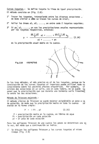~urvas Isoyetas.- Se define isoyeta la línea de igual precipitación.
El método consiste en (fig. 2.8):
1° Tra.zar "as isoyetas, interpolando entre las diversas estaciones,
de modo similar a c~o se trazan las curvas de nivel;
2° Hallar las áreas al, a2, ..... , an entre cada 2 isoyetas seguidas;
30 S· ' 1 1 · · · 1 d1 po, P , ..... , pn son as preclpltaclones anua es representa as
por 1as isoyetas respecti vas, entonces':
p =
po + pI al pn-l + pn2 + ..... + 2 an
---=--------~-- ... (2.l4)
al + ....... + an
es la precipitación anual media en la cuenca.
ISOVETAS
I
4--CID
o
o
ID
o
o
/200
De los tres métodos, el más preciso es el de las isoyetas, porque en la
construcción de las curvas isoyetas el ingeniero puede utilizar todo su
conocimiento sobre los posibles efectos orográficos. Por ejemplo, si
existen dos estaciones en un valle, una en cada ladera, no se puede su
poner que la precipitación que cae durante una tormenta varíe 1inea1men
te entre las dos estaciones.
Método de Thiessen mejorado.-
El método clásico de Thiessen se puede mejorar asignándole un peso a ca
da estación, de modo que la precipitación media en toda la cuenca ,se
evalúe en la forma simple:
P Z Pi pi (2.15)
P = precipitación media en la cuenca, en lámina de agua
Pi = precipitación en cada estación
pi = el peso de cada estación
Para los polígonos Thiessén de una cuenca los pesos se determinan una so
la vez, del modo que a continuación se indica.
10
Se dibujan los polígonos Thiessen y las curvas isoyetas al mismo
tiempo (fig. 2.9)
31
 