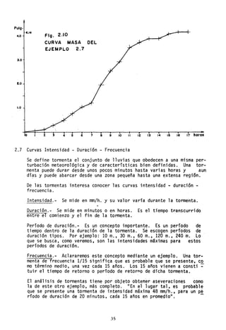 Pulg.
4.0
".14
Flg. 2.10
CURVA MASA DEL
EJEMPLO 2.7
3.0
2.0
1.0
f) Z 3 . .. . 5 6 7 8 9 10 11 12 13 14 15 16 17 horas
2.7 Curvas Intensidad - Duración - Frecuencia
Se defi ne tormenta el conj unto de ,11 uvi as que obedecen a una mi sma per-
turbación meteorológica y de características bien definidas. Una tor-
menta puede durar desde unos pocos minutos hasta varias horas y aun
dí?s y puede abarcar desde una zona pequeña hasta una extensa región.
De las tormentas interesa conocer las curvas intensidad ~ duración -
frecuencia.
Intensidad.- Se mide en mm/h. y su valor varía durante la tormenta.
Duración.~ Se mide en minutos o en horas. Es el tiempo transcurrido
entre el comienzo y el fin de la tormenta.
Período de duración.- Es un concepto importante. Es un período de
tiempo dentro de la duración de la tormenta. Se escogen períodos de
duración tipos. Por ejemplo: 10 m., 30 m., 60 m., 120 m., 240 m. Lo
que se busca, como veremos, son las intensidades máximas para estos
períodos de duración.
Frecuencia.- Aclararemos este concepto mediante un ejemplo. Una tor-
menta de frecuencia 1/15 significa que es probable que se presente, co
mo término medio, una vez cada 15 años. Los 15 años vienen a consti ~
tuir el tiempo de retorno o período de retorno de dicha tormenta.
El análisis de tormentas tiene por objeto obtener aseveraciones como
la de este otro ejemplo, más completo. "En el lugar tal, es probable
que se presente una tormenta de intensidad máxima 48 mm/h., para un pé
ríodo de duración de 20 minutos, cada 15 años en promedio". -
35
 