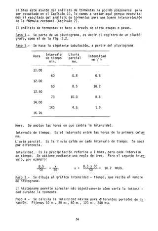 Si bien este asunto del análisis de tormentas ha podido posponerse para
ser estudiado en el Capítulo 10, 10 vamos a tratar aquí porque necesita-
mos el resultado del análisis de tormentas para una buena interpretación
de la fórmula racional (Capítulo 7).
El análisis de tormentas se hace a través de siete etapas o pasos.
Paso 1.- Se parte de un p1uviograma, es decir el registro de un p1uvió-
grafo, como el de la fig. 2.2.
Paso 2.- Se hace la siguiente tabulación., a partir del p1uviograma.
Hora Intervalo
de tiempo
mino
11.00
60
12.00
50
12.50
70
14.00
140
16.20
Lluvia
parcial
mm.
0.5
8.5
10.0
4.5
Intensidad
mm / h
0.5
10.2
8.6
1.9
Hora. Se anotan las horas en que cambia la intensidad.
Intervalo de tiempo. Es el intervalo entre las horas de la primera co1um
na.
Lluvia parcial. Es la lluvia caída en cada intervalo de tiempo. Se saca
por diferencia.
Intensidad. Es la precipitación referida a 1 hora, para cada intervalo
de tiempo. Se obtiene mediante una regla de tres. Para el segundo inter
va10, por ejemplo:
8.5 x
50 = 60 X - 8.5 x 60 - 10 2 /h- 50 - . mm .
Paso 3.- Se dibuja el gráfico intensidad - tiempo, que recibe el nombre
de histograma.
El histograma permite apreciar más objetivamente cómo varía la intensi -
dad durante la tormenta.
Paso 4.-
raci6n.
Se calcula la intensidad máxima para diferentes periodos de du
Fijemos 10 m., 30 m., 60 m.• 120 m.• 240 mitl
36
 