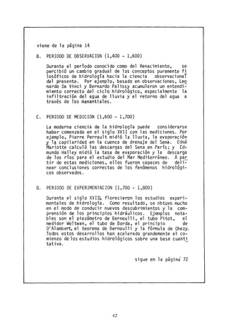 viene de la página 14
B. PERIODO DE OBSERVACION (1,400 - 1,600)
Durante el periodo conocido como del Renacimiento, se
percibió un cambio gradual de los conceptos puramente fi
losóficos de hidrología hacia la ciencia observacional
del presente. Por ejemplo, basado en observaciones, Le~
nardo Da Vinci y Bernardo Palissy acumularon un entendi-
miento correcto del ciclo hidrológico, especialmente la
infiltración del agua de lluvia y el retorno del agua a
través de los manantiales.
C. PERIODO DE MEDICION (1,600- 1,700)
La moderna ciencia de la hidrología puede considerarse
haber comenzado en el siglo XVII con las mediciones. Por
ejemplo, Pierre Perrault midió la lluvia, la evaporación
~ l~capilaridad en la cuenca de drenaje del Sena. Edmé
Mariotte calculó las descargas del Sena en París; y Ed-
mundo Halley midió la tasa de evaporación y la descarga
de los ríos para el estudio del Mar Mediterráneo. A par
tir de estas mediciones, ellos fueron capaces de deli~
near conclusiones correctas de los fenómenos hidrológi-
cos observados.
D. PERIODO DE EXPERIMENTACION (1,700 - 1,800)
Durante el siglo XVII~ florecieron los estudios experi-
mentales de hidrologia. Como resultado, se obtuvo mucho
en el modo de conducir nuevos descubrimientos y la com-
prensión de los principios hidráulicos. Ejemplos nota-
bles son el piezómetro de Bernoulli, el tubo Pitot, el
medidor Woltwan, el tubo de Borda, el principio de
DI Alambert, el teorema de Bernoulli y la fórmula de Chezy.
Todos estos desarrollos han acelerado grandemente el co-
mienzo de los estudios hidrológicos sobre una base cuanti
tativa.
sigue en la págini 72
42
 