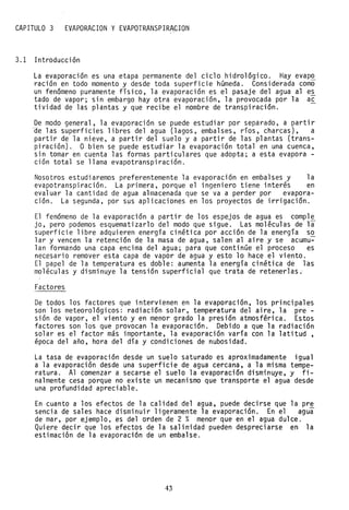 CAPITULO 3 EVAPORACION y EVAPOTRANSPIRA~ION, '
3.1 Introducción
La evaporación es una etapa permanente del ciclo hidrológico. Hay evap~
ración en todo momento y desde toda superficie húmeda. Considerada como
un fenómeno puramente físico, la evaporación es el pasaje del agua al es
tado de vapor; sin embargo hay otra evaporación, la provocada por la ac
tividad de las plantas y que recibe el nombre de transpiración.
De modo general, la evaporación se puede estudiar por separado, a partir
ae las superficies libres del agua (lagos, embalses, ríos, charcas), a
partir de la nieve, a partir del suelo y a partir de las plantas (trans-
piración). O bien se puede estudiar la evaporación total en una cuenca,
sin tomar en cuenta las formas particulares que adopta; a esta evapora -
ción total se llama evapotranspiración.
Nosotros estudiaremos preferentemente la evaporación en embalses y la
evapotranspiración. La primera, porque el ingeniero tiene interés en
evaluar la cantidad de agua almacenada que se va a perder por evapora-
ción. La segunda, por sus aplicaciones en los proyectos de irrigación.
El fenómeno de la evaporación a partir de los espejos de agua es comple
jo, pero podemos esquematizarlo del modo que sigue. Las moléculas de la
superficie libre adquieren energía cinética por acción de la energía so
lar y vencen la retención de la masa de agua, salen al aire y se acumu-
lan formando una capa encima del agua; para que continúe el proceso es
necesario remover esta capa de vapor de agua y esto lo hace el viento.
El papel de la temperatura es doble: aumenta la energía cinética de ras
moléculas y disminuye la tensión superficial que trata de retenerlas.'
Factores
De todos los factores que intervienen en la evaporación, los principales
son los meteorológicos: radiación solar, temperatura del aire, la pre-
sión de vapor, el viento y en menor grado la presión atmosférica. Estos
factores son los que provocan la evaporación. Debido a que la radiación
solar es el factor más importante, la evaporación varía con la latitud,
época del año, hora del día y condiciones de nubosidad.
La tasa de evaporación desde un suelo saturado es aproximadamente igual
a la evaporación desde una superficie de agua cercana, a la misma tempe-
ratura. Al comenzar a secarse el suelo la evaporación disminuye, y fi-
nalmente cesa porque no existe un mecanismo que transporte el agua desde
una profundidad apreciable.
En cuanto a los efectos de la calidad del agua, puede decirse que la pre
sencia de sales hace disminuir ligeramente la evaporación. En el agua
de mar, por ejemplo, es del orden de 2 % menor que en el agua dulce.
Quiere decir que los efectos de la salinidad pueden despreciarse en la
estimaci6n de la evaporación de un embalse.
43
 