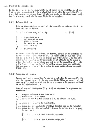 3.2 Evaporación en Embalses
La medida directa de la evaporación en el campo no es posible, en el sen
tido en que se puede medir la profundidad de un río, la precipitación ,
etc. Debido a esto se han desarrollado una serie de técnicas para esti
mar la evaporación desde la superficie de un embalse.
3.2.1 Balance Hídrico
Este método consiste en escribir la ecuación de balance hídrico en
términos de volúmenes:
SI + 1 + P - O - O -
9
E = S2 (3.1)
S almacenamiento
1 volumen de entrada
P precipitación
O volumen de salida
0g infiltración
E evaporación
Se trata de un método simple, en teoría, porque en la práctica ra
ra vez da resultados confiables. La razón está en que los erro~
res en la medición de los volúmenes que intervienen y de los alma
cenamientos repercuten directamente en el cálculo de la evapora ~
ción. De todos los términos que entran en la ecuación, el más
difícil de evaluar es la infiltración, porque debe ser estimada -
indirectamente a partir de niveles de agua subterránea, permeabi-
1idad, etc.
3.2.2 Nomograma de Penman
Penman en 1948 propuso dos formas para calcular la evaporación di~
ria, Eo, en mm. a partir de una superficie libre de agua. La prl
mera de ellas mediante el uso de un nomograma y la segunda median~
te un balance energético.
Para el uso del nomograma (fig. 3.1) se requiere la siguiente in-
formación:
t ... temperatura media del aire en oC.
h ... humedad relativa media
u2 velocidad media del viento a 2 m. de altura, en m/sg.
n
Ir
n
D
duración relativa de insolación.
duración de insolación efectiva (medida por un heliógrafo)
duración del día astronómico (desde la salida hasta la pue~
ta del sol).
n
Ir = O cielo completamente cubierto
n
= 1
O cielo completamente despejado
 
