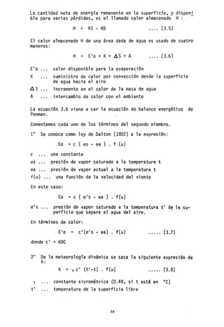 La cantidad neta de energia remanente en la superficie, y disponi
ble para varias pérdidas, es el llamado calor almacenado H: -
H = RI - RB · . .. (3.5)
El calor almacenado H de una área dada de agua es usado de cuatro
maneras:
· ... (3.6)
E'o calor disponible para la evaporación
K suministro de calor por convección desde la superficie
de agua hacia el aire
A S incremento en el calor de 1a masa de agua
A intercambio de calor con el ambiente
La ecuación 3.6 viene a ser la ecuación de balance energético de
Penman.
Comentemos cada uno de los términos del segundo miembro.
1° Se conoce como ley de Dalton ()802) a la expresión:
,Ea = c ( es - ea) f (u)
c una constante
es presión de vapor saturado a la temperatura t
ea presión de vapor actual a la temperatura t
f(u) ... una función de la velocidad del viento
En este caso:
Ea = c ( e's - ea ) . f(u)
e's ... presión de vapor saturado a la temperatura t' de la su-
perficie que separa el agua del aire.
En términos de calor:
EI o = c' Ce I s - ea) . f Cu) · . . .. (3.7)
donde c' = 60C
2° De la nleteorologia dinámica se saca la siguiente expresi6n de
K:
K = y C I Ct I - t) . f tu 1 (3.8)
y constante sicrométrica (~~49, si t está en OC)
t' temperatura de la superficie lib~e
48
 
