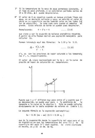 3° Si la temperatura de la masa de agua permanece constante, o
el lago es poco profundo, o se consideran períodos cortos de
10 a 20 días, AS puede despreci arse.
4° El valor de A es negativo cuando un tanque aislado lleno con
agua, en un desierto caliente y seco, en adición al calor di
recto en su superficie recibe también calor en los lados (c~
lar de advección). Se toma comO'cero cuando el embalse es
grande. Estos efectos de borde se pueden pues despreciar.
Reemplazando: H = E'o + K . . . .. (3.9)
que viene a ser la ecuación de balance energético resumida.
A partir de ella Penman derivó una expresión manejable para
calcular Ea.
Penman introdujo aquí dos fórmulas: la 3.10 y la 3.11.
e's - es
ti - t
(3.10)
e's, es son las presiones de vapor saturado a las temperat~
ras ti, t, respectivamente.
El valor ~ viene representado por la tg a en la curva de
presión de vapor de saturación vs. temperatura:
-+------------~----~-------t ti t
Puesto que t y ti difieren muy poco entre sí y puesto que ti
es desconocido, se puede usar para a la pendiente de la
tangente a la curva en la abscisa t. Esto se puede calcular
directamente de la tabla estándar de valores es (tabla 1.1).
La segunda fórmula es la expresión semi empírica:
Ea = 0.35 (es - ea) (0.5 + 0.54 u2 )
que da la evaporación desde la superficie del agua para el ca
so hipotético en que las temperaturas del aire (t) y de la
superficie del agua (ti) sean iguales. Ea viene expresada
en mm/día, es y ea en mm. de Hg.
49
 