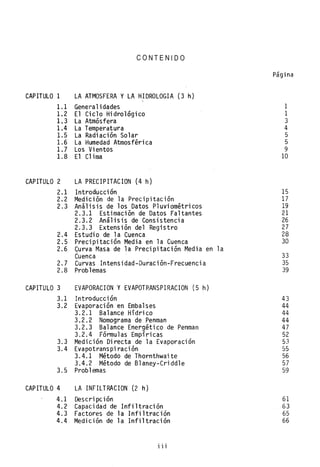 CONTENIDO
CAPITULO 1 LA ATMOSFERA y LA HIDROLOGIA (3 h)
1.1 Generalidades
1.2 El Ciclo Hidrológico
1.3 La Atmósfera
1.4 La Temperatura
1.5 La Radiación Solar
1.6 La Humedad Atmosférica
1.7 Los Vientos
1.8 El Clima
CAPITULO 2 LA PRECIPITACION (4 h)
2.1 Introductión
2.2 Medición de la Precipitación
2.3 Análisis de los Datos Pluviométricos
2.3.1 Estimación de Datos Faltantes
2.3.2 Análisis de Consistencia
2.3..3 Extensión del Regi stro
2.4 Estudio de la Cuenca
2.5 Precipitación Media en la Cuenca
2.6 ~urva Masa de la Precipitación Media en la
Cuenca
2.7 Curvas Intensidad-Duración-Frecuencia
2.8 Problemas
CAPITULO 3 EVAPORACION y EVAPOTRANSPIRACION (5 h)
3.1 Introducci ón
3.2 Evaporación en Embalses
3.2.1 Balance Hídrico
3.2.2 Nomograma de Penman
3.2.3 Balance Energético de Penman
3.2.4 Fórmulas Empíricas
3.3 Medición Directa de la Evaporación
3.4 Evapotranspiración
3.4.1 Método de Thornthwaite
3.4.2 Método de Blaney-Cridd1e
3.5 Problemas
CAPITULO 4 LA INFILTRACION (2 h)
4.1 Descripción
4.2 Capacidad de Infiltración
4.3 Factores de la Infiltración
4.4 Medición de la Infiltración
i i i
Página
1
1
3
4
5
5
9
10
15
17
19
21
26
27
28
30
33
35
39
43
44
44
44
47
52
53
55
56
57
59
61
63
65
66
 