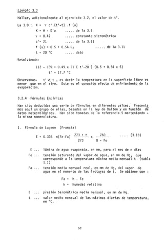 Ejemplo 3.3
Hallar, adicionalmente al ejercicio 3.2, el valor de ti.
La 3.8: K = y cl (tl-t) .f (u)
K= H - Elo de la 3.9
y = 0.49
cl
= 21
constante sicrométrica
de 1a 3.11
f (u) = 0.5 + 0.54 U2
t = 20 oC
de 1a 3.11
dato
Resolviendo:
112 189 = 0.49. x 21 t l
-20) (0.5 + 0.54 x 5)
ti = 17.7 oC
Observamos: ti < t , es decir la temperatura en la superficie libre es
menor que en el aire. Este es el conocido efecto de enfriamiento de la
evaporación.
3.2.4 Fórmulas Empíricas
Han sido deducidas una serie de fórmulas en diferentes países. Presenta
mos aquí un grupo de ellas, basadas en la ley de Dalton y en función de
datos meteorológicos. Han sido tomadas de la referencia 5 manteniendo -
la misma nomenclatura.
1. Fórmula de Lugeon (Francia)
E = 0.398 n(Fe-Fa) 273 + t
----x 760
273 B - Fe
..... (3.13)
E lámina de agua evaporada. en mm, para el mes de n días
Fe tensión saturante del vapor de agua, en mm de Hg, que
corresponde a la temperatura máxima media mensual t (tabla
1.1 )
Fa ... tensión media mensual real, en mm de Hg, del vapor de
agua en el momento de las lecturas de t. Se obtiene con
Fa = h. Fe
h humedad relativa
B presión barométrica media mensual, en mm de Hg.
t valor medio mensual de las máximas diarias de temperatura,
en oC.
52
 